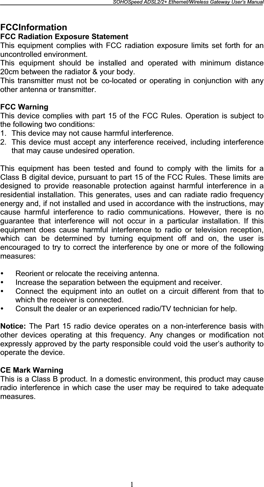 SOHOSpeed ADSL2/2+ Ethernet/Wireless Gateway User’s Manual 1FCCInformation FCC Radiation Exposure Statement This equipment complies with FCC radiation exposure limits set forth for an uncontrolled environment. This equipment should be installed and operated with minimum distance 20cm between the radiator &amp; your body. This transmitter must not be co-located or operating in conjunction with any other antenna or transmitter.FCC WarningThis device complies with part 15 of the FCC Rules. Operation is subject to the following two conditions: 1.  This device may not cause harmful interference. 2.  This device must accept any interference received, including interference that may cause undesired operation. This equipment has been tested and found to comply with the limits for a Class B digital device, pursuant to part 15 of the FCC Rules. These limits are designed to provide reasonable protection against harmful interference in a residential installation. This generates, uses and can radiate radio frequency energy and, if not installed and used in accordance with the instructions, may cause harmful interference to radio communications. However, there is no guarantee that interference will not occur in a particular installation. If this equipment does cause harmful interference to radio or television reception, which can be determined by turning equipment off and on, the user is encouraged to try to correct the interference by one or more of the following measures:y Reorient or relocate the receiving antenna. y Increase the separation between the equipment and receiver. y Connect the equipment into an outlet on a circuit different from that to which the receiver is connected. y Consult the dealer or an experienced radio/TV technician for help. Notice: The Part 15 radio device operates on a non-interference basis with other devices operating at this frequency. Any changes or modification not expressly approved by the party responsible could void the user’s authority to operate the device. CE Mark Warning This is a Class B product. In a domestic environment, this product may cause radio interference in which case the user may be required to take adequate measures.