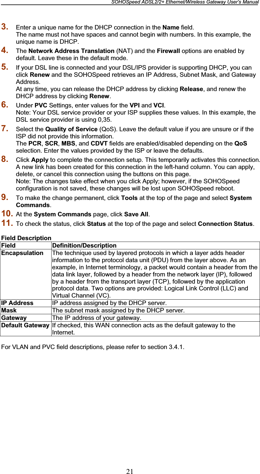 SOHOSpeed ADSL2/2+ Ethernet/Wireless Gateway User’s Manual 213. Enter a unique name for the DHCP connection in the Name field. The name must not have spaces and cannot begin with numbers. In this example, the unique name is DHCP. 4. The Network Address Translation (NAT) and the Firewall options are enabled by default. Leave these in the default mode. 5. If your DSL line is connected and your DSL/IPS provider is supporting DHCP, you can click Renew and the SOHOSpeed retrieves an IP Address, Subnet Mask, and Gateway Address. At any time, you can release the DHCP address by clicking Release, and renew the DHCP address by clicking Renew.6. Under PVC Settings, enter values for the VPI and VCI.Note: Your DSL service provider or your ISP supplies these values. In this example, the DSL service provider is using 0,35. 7. Select the Quality of Service (QoS). Leave the default value if you are unsure or if the ISP did not provide this information. The PCR,SCR,MBS, and CDVT fields are enabled/disabled depending on the QoSselection. Enter the values provided by the ISP or leave the defaults. 8. Click Apply to complete the connection setup. This temporarily activates this connection. A new link has been created for this connection in the left-hand column. You can apply, delete, or cancel this connection using the buttons on this page. Note: The changes take effect when you click Apply; however, if the SOHOSpeed configuration is not saved, these changes will be lost upon SOHOSpeed reboot. 9. To make the change permanent, click Tools at the top of the page and select System Commands.10. At the System Commands page, click Save All.11. To check the status, click Status at the top of the page and select Connection Status.Field DescriptionField Definition/Description Encapsulation  The technique used by layered protocols in which a layer adds header information to the protocol data unit (PDU) from the layer above. As an example, in Internet terminology, a packet would contain a header from the data link layer, followed by a header from the network layer (IP), followed by a header from the transport layer (TCP), followed by the application protocol data. Two options are provided: Logical Link Control (LLC) and Virtual Channel (VC). IP Address  IP address assigned by the DHCP server. Mask The subnet mask assigned by the DHCP server. Gateway  The IP address of your gateway. Default Gateway  If checked, this WAN connection acts as the default gateway to the Internet.For VLAN and PVC field descriptions, please refer to section 3.4.1. 