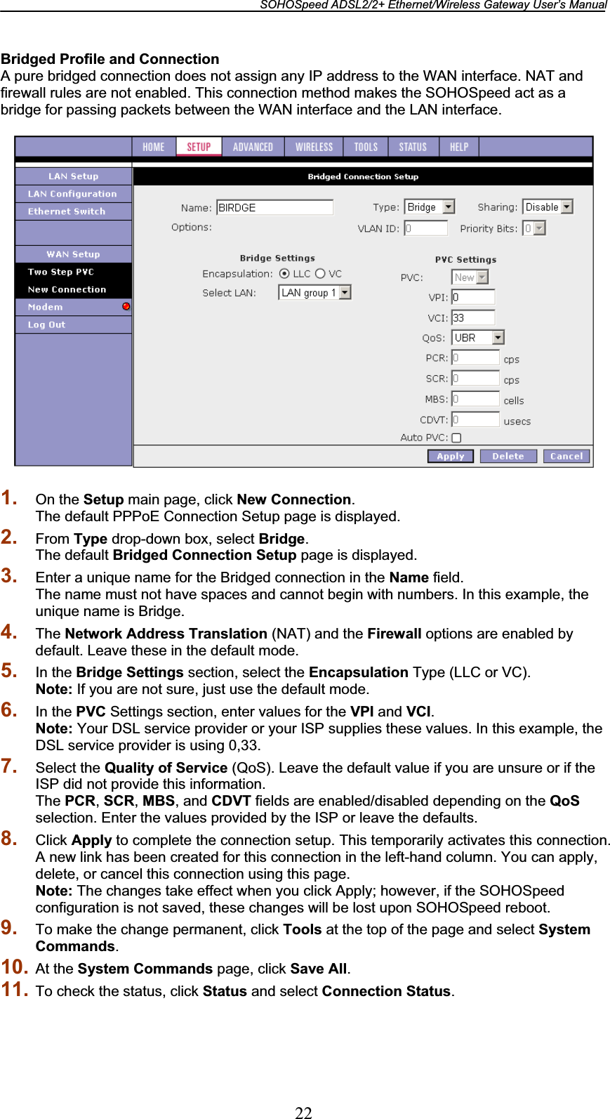 SOHOSpeed ADSL2/2+ Ethernet/Wireless Gateway User’s Manual 22Bridged Profile and Connection A pure bridged connection does not assign any IP address to the WAN interface. NAT and firewall rules are not enabled. This connection method makes the SOHOSpeed act as a bridge for passing packets between the WAN interface and the LAN interface. 1. On the Setup main page, click New Connection.The default PPPoE Connection Setup page is displayed. 2. From Type drop-down box, select Bridge.The default Bridged Connection Setup page is displayed. 3. Enter a unique name for the Bridged connection in the Name field. The name must not have spaces and cannot begin with numbers. In this example, the unique name is Bridge. 4. The Network Address Translation (NAT) and the Firewall options are enabled by default. Leave these in the default mode. 5. In the Bridge Settings section, select the Encapsulation Type (LLC or VC). Note: If you are not sure, just use the default mode. 6. In the PVC Settings section, enter values for the VPI and VCI.Note: Your DSL service provider or your ISP supplies these values. In this example, the DSL service provider is using 0,33. 7. Select the Quality of Service (QoS). Leave the default value if you are unsure or if the ISP did not provide this information. The PCR,SCR,MBS, and CDVT fields are enabled/disabled depending on the QoSselection. Enter the values provided by the ISP or leave the defaults. 8. Click Apply to complete the connection setup. This temporarily activates this connection. A new link has been created for this connection in the left-hand column. You can apply, delete, or cancel this connection using this page. Note: The changes take effect when you click Apply; however, if the SOHOSpeed configuration is not saved, these changes will be lost upon SOHOSpeed reboot. 9. To make the change permanent, click Tools at the top of the page and select System Commands.10. At the System Commands page, click Save All.11. To check the status, click Status and select Connection Status.