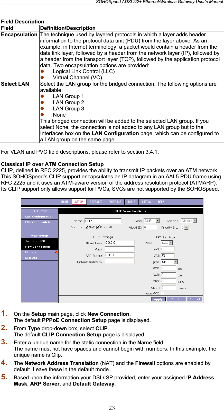 SOHOSpeed ADSL2/2+ Ethernet/Wireless Gateway User’s Manual 23Field Description Field Definition/Description Encapsulation  The technique used by layered protocols in which a layer adds header information to the protocol data unit (PDU) from the layer above. As an example, in Internet terminology, a packet would contain a header from the data link layer, followed by a header from the network layer (IP), followed by a header from the transport layer (TCP), followed by the application protocol data. Two encapsulation options are provided: z Logical Link Control (LLC) z Virtual Channel (VC) Select LAN  Select the LAN group for the bridged connection. The following options are available:z LAN Group 1 z LAN Group 2 z LAN Group 3 z None This bridged connection will be added to the selected LAN group. If you select None, the connection is not added to any LAN group but to the Interfaces box on the LAN Configuration page, which can be configured to a LAN group on the same page. For VLAN and PVC field descriptions, please refer to section 3.4.1. Classical IP over ATM Connection Setup CLIP, defined in RFC 2225, provides the ability to transmit IP packets over an ATM network. This SOHOSpeed’s CLIP support encapsulates an IP datagram in an AAL5 PDU frame using RFC 2225 and it uses an ATM-aware version of the address resolution protocol (ATMARP). Its CLIP support only allows support for PVCs, SVCs are not supported by the SOHOSpeed. 1. On the Setup main page, click New Connection.The default PPPoE Connection Setup page is displayed. 2. From Type drop-down box, select CLIP.The default CLIP Connection Setup page is displayed. 3. Enter a unique name for the static connection in the Name field. The name must not have spaces and cannot begin with numbers. In this example, the unique name is Clip. 4. The Network Address Translation (NAT) and the Firewall options are enabled by default. Leave these in the default mode. 5. Based upon the information your DSL/ISP provided, enter your assigned IP Address,Mask,ARP Server, and Default Gateway.