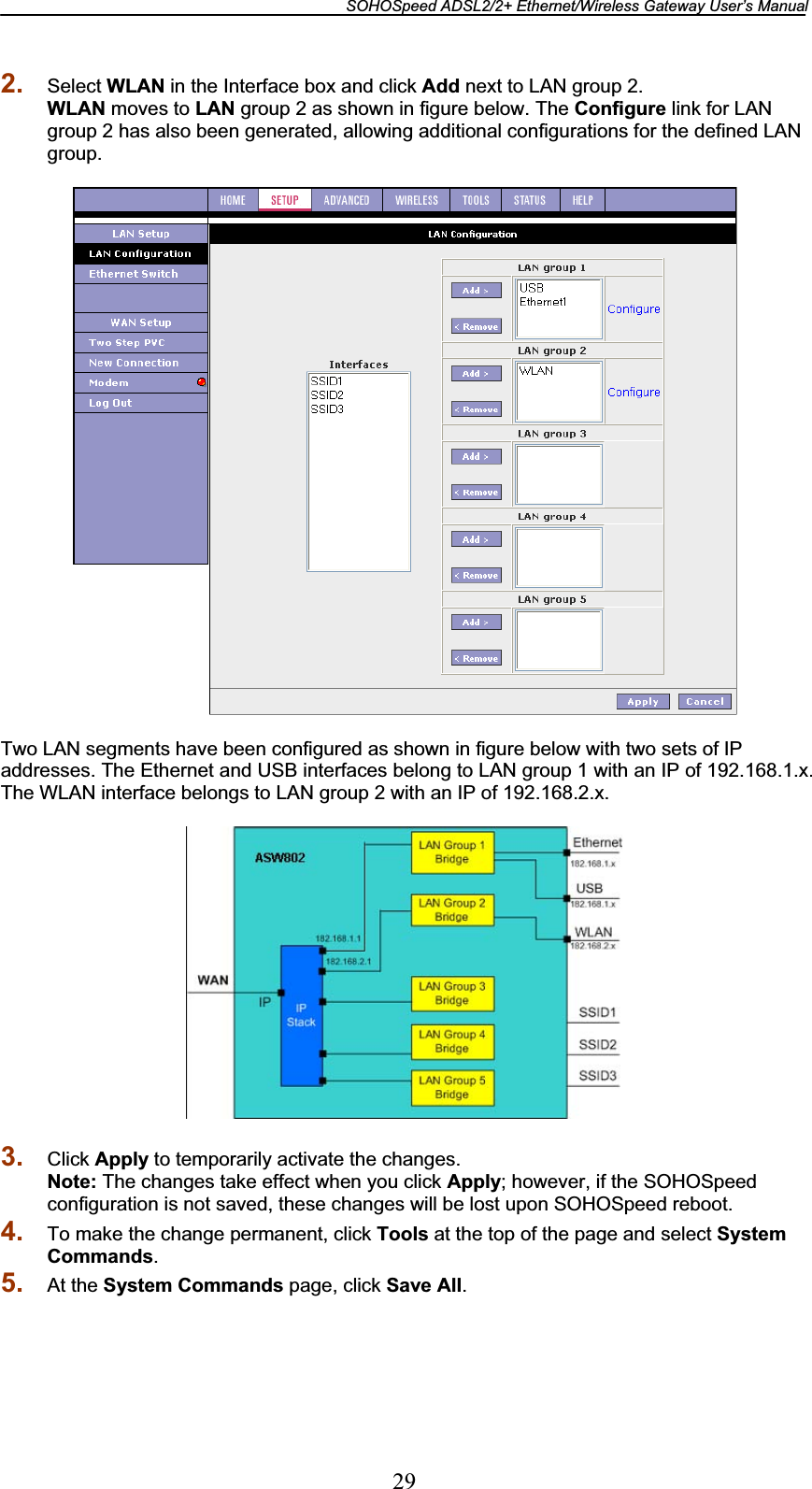 SOHOSpeed ADSL2/2+ Ethernet/Wireless Gateway User’s Manual 292. Select WLAN in the Interface box and click Add next to LAN group 2. WLAN moves to LAN group 2 as shown in figure below. The Configure link for LAN group 2 has also been generated, allowing additional configurations for the defined LAN group. Two LAN segments have been configured as shown in figure below with two sets of IP addresses. The Ethernet and USB interfaces belong to LAN group 1 with an IP of 192.168.1.x. The WLAN interface belongs to LAN group 2 with an IP of 192.168.2.x. 3. Click Apply to temporarily activate the changes. Note: The changes take effect when you click Apply; however, if the SOHOSpeed configuration is not saved, these changes will be lost upon SOHOSpeed reboot. 4. To make the change permanent, click Tools at the top of the page and select System Commands.5. At the System Commands page, click Save All.
