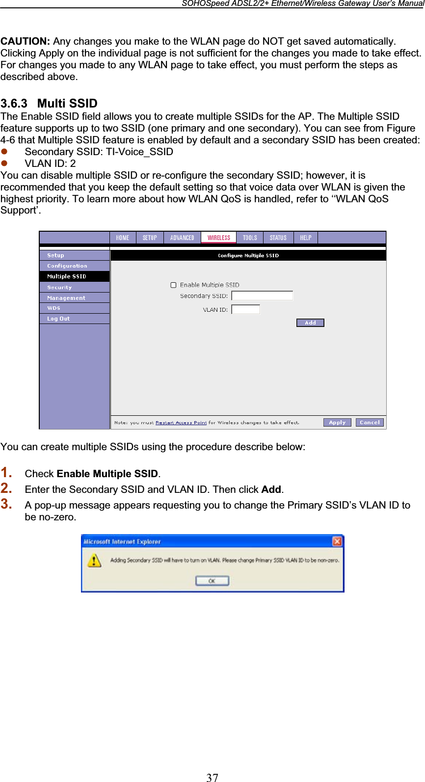 SOHOSpeed ADSL2/2+ Ethernet/Wireless Gateway User’s Manual 37CAUTION: Any changes you make to the WLAN page do NOT get saved automatically. Clicking Apply on the individual page is not sufficient for the changes you made to take effect. For changes you made to any WLAN page to take effect, you must perform the steps as described above. 3.6.3 Multi SSID The Enable SSID field allows you to create multiple SSIDs for the AP. The Multiple SSID feature supports up to two SSID (one primary and one secondary). You can see from Figure 4-6 that Multiple SSID feature is enabled by default and a secondary SSID has been created: z Secondary SSID: TI-Voice_SSID z VLAN ID: 2 You can disable multiple SSID or re-configure the secondary SSID; however, it is recommended that you keep the default setting so that voice data over WLAN is given the highest priority. To learn more about how WLAN QoS is handled, refer to ‘‘WLAN QoS Support’. You can create multiple SSIDs using the procedure describe below: 1. Check Enable Multiple SSID.2. Enter the Secondary SSID and VLAN ID. Then click Add.3. A pop-up message appears requesting you to change the Primary SSID’s VLAN ID to be no-zero. 