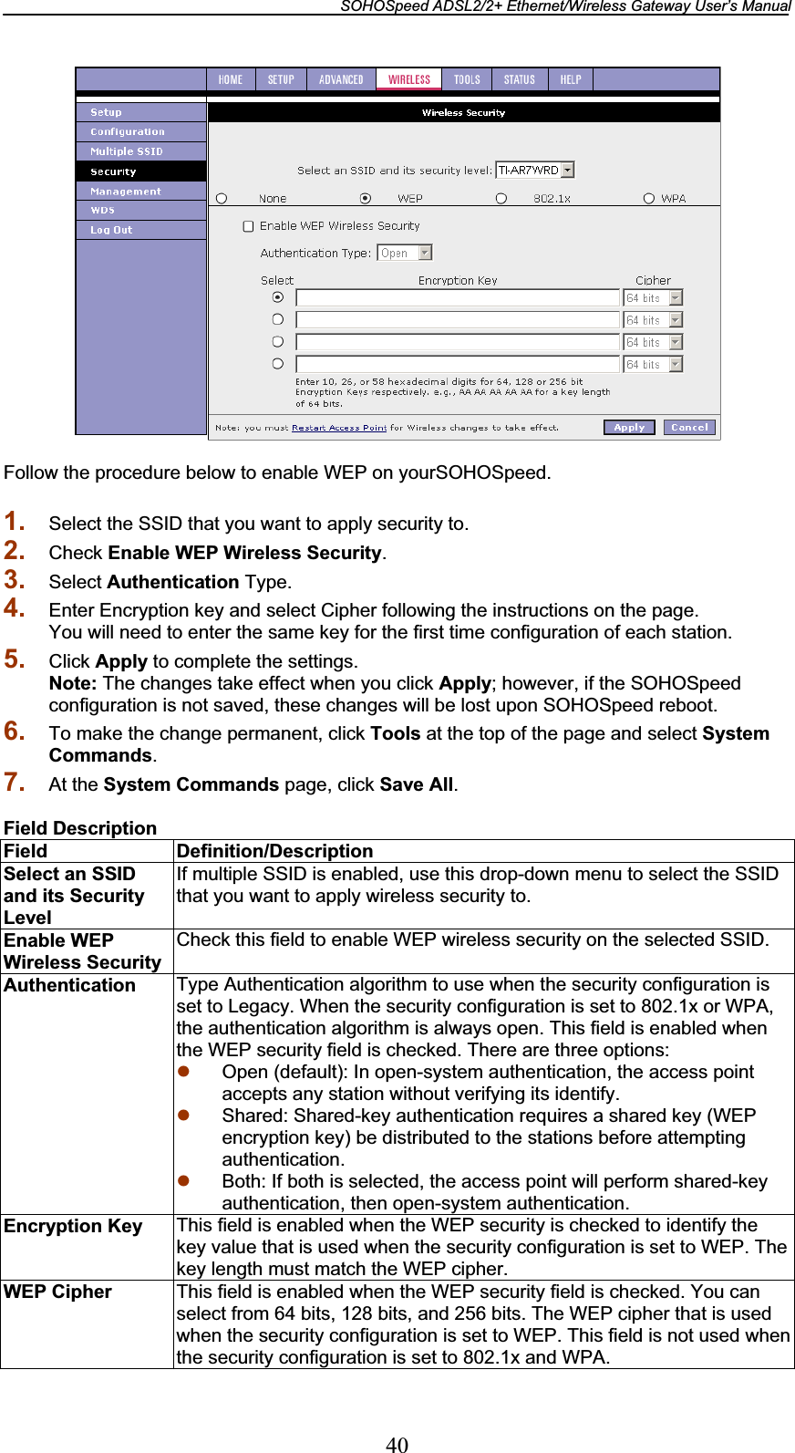 SOHOSpeed ADSL2/2+ Ethernet/Wireless Gateway User’s Manual 40Follow the procedure below to enable WEP on yourSOHOSpeed. 1. Select the SSID that you want to apply security to. 2. Check Enable WEP Wireless Security.3. Select Authentication Type. 4. Enter Encryption key and select Cipher following the instructions on the page. You will need to enter the same key for the first time configuration of each station. 5. Click Apply to complete the settings. Note: The changes take effect when you click Apply; however, if the SOHOSpeed configuration is not saved, these changes will be lost upon SOHOSpeed reboot. 6. To make the change permanent, click Tools at the top of the page and select System Commands.7. At the System Commands page, click Save All.Field Description Field Definition/Description Select an SSID and its Security Level If multiple SSID is enabled, use this drop-down menu to select the SSID that you want to apply wireless security to. Enable WEP Wireless Security Check this field to enable WEP wireless security on the selected SSID. Authentication  Type Authentication algorithm to use when the security configuration is set to Legacy. When the security configuration is set to 802.1x or WPA, the authentication algorithm is always open. This field is enabled when the WEP security field is checked. There are three options: z Open (default): In open-system authentication, the access point accepts any station without verifying its identify. z Shared: Shared-key authentication requires a shared key (WEP encryption key) be distributed to the stations before attempting authentication. z Both: If both is selected, the access point will perform shared-key authentication, then open-system authentication. Encryption Key  This field is enabled when the WEP security is checked to identify the key value that is used when the security configuration is set to WEP. The key length must match the WEP cipher. WEP Cipher  This field is enabled when the WEP security field is checked. You can select from 64 bits, 128 bits, and 256 bits. The WEP cipher that is used when the security configuration is set to WEP. This field is not used whenthe security configuration is set to 802.1x and WPA. 