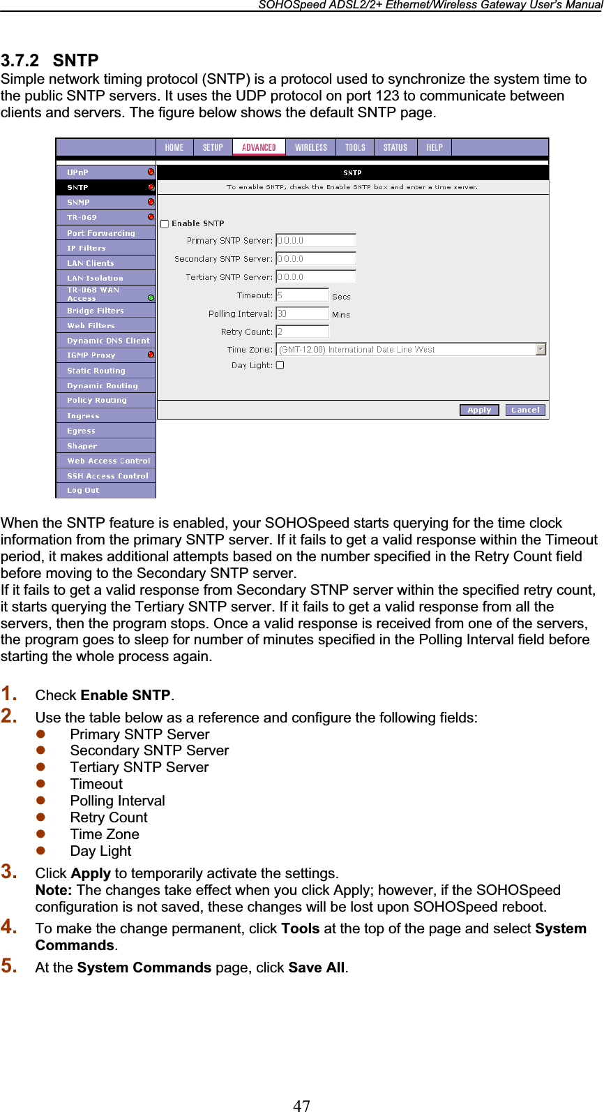 SOHOSpeed ADSL2/2+ Ethernet/Wireless Gateway User’s Manual 473.7.2 SNTP Simple network timing protocol (SNTP) is a protocol used to synchronize the system time to the public SNTP servers. It uses the UDP protocol on port 123 to communicate between clients and servers. The figure below shows the default SNTP page. When the SNTP feature is enabled, your SOHOSpeed starts querying for the time clock information from the primary SNTP server. If it fails to get a valid response within the Timeout period, it makes additional attempts based on the number specified in the Retry Count field before moving to the Secondary SNTP server. If it fails to get a valid response from Secondary STNP server within the specified retry count, it starts querying the Tertiary SNTP server. If it fails to get a valid response from all the servers, then the program stops. Once a valid response is received from one of the servers, the program goes to sleep for number of minutes specified in the Polling Interval field before starting the whole process again. 1. Check Enable SNTP.2. Use the table below as a reference and configure the following fields: z Primary SNTP Server z Secondary SNTP Server z Tertiary SNTP Server z Timeoutz Polling Interval z Retry Count z Time Zone z Day Light 3. Click Apply to temporarily activate the settings. Note: The changes take effect when you click Apply; however, if the SOHOSpeed configuration is not saved, these changes will be lost upon SOHOSpeed reboot. 4. To make the change permanent, click Tools at the top of the page and select System Commands.5. At the System Commands page, click Save All.