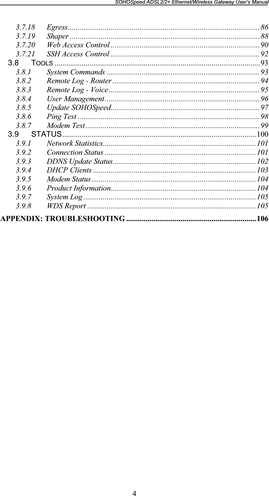 SOHOSpeed ADSL2/2+ Ethernet/Wireless Gateway User’s Manual 43.7.18 Egress...................................................................................................863.7.19 Shaper ..................................................................................................883.7.20 Web Access Control .............................................................................903.7.21 SSH Access Control .............................................................................923.8 TOOLS ..........................................................................................................933.8.1 System Commands ...............................................................................933.8.2 Remote Log - Router ............................................................................943.8.3 Remote Log - Voice..............................................................................953.8.4 User Management................................................................................963.8.5 Update SOHOSpeed.............................................................................973.8.6 Ping Test ..............................................................................................983.8.7 Modem Test..........................................................................................993.9 STATUS.................................................................................................... 1003.9.1 Network Statistics...............................................................................1013.9.2 Connection Status ..............................................................................1013.9.3 DDNS Update Status..........................................................................1023.9.4 DHCP Clients ....................................................................................1033.9.5 Modem Status.....................................................................................1043.9.6 Product Information...........................................................................1043.9.7 System Log .........................................................................................1053.9.8 WDS Report .......................................................................................105APPENDIX: TROUBLESHOOTING ...................................................................106