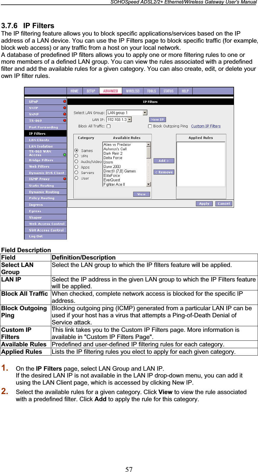 SOHOSpeed ADSL2/2+ Ethernet/Wireless Gateway User’s Manual 573.7.6 IP Filters The IP filtering feature allows you to block specific applications/services based on the IP address of a LAN device. You can use the IP Filters page to block specific traffic (for example, block web access) or any traffic from a host on your local network. A database of predefined IP filters allows you to apply one or more filtering rules to one or more members of a defined LAN group. You can view the rules associated with a predefined filter and add the available rules for a given category. You can also create, edit, or delete your own IP filter rules. Field Description Field Definition/Description Select LAN GroupSelect the LAN group to which the IP fIlters feature will be applied. LAN IP  Select the IP address in the given LAN group to which the IP Filters feature will be applied. Block All Traffic  When checked, complete network access is blocked for the specific IP address.Block Outgoing PingBlocking outgoing ping (ICMP) generated from a particular LAN IP can be used if your host has a virus that attempts a Ping-of-Death Denial of Service attack. Custom IP FiltersThis link takes you to the Custom IP Filters page. More information is available in &quot;Custom IP Filters Page&quot;. Available Rules  Predefined and user-defined IP filtering rules for each category. Applied Rules  Lists the IP filtering rules you elect to apply for each given category. 1. On the IP Filters page, select LAN Group and LAN IP. If the desired LAN IP is not available in the LAN IP drop-down menu, you can add it using the LAN Client page, which is accessed by clicking New IP. 2. Select the available rules for a given category. Click View to view the rule associated with a predefined filter. Click Add to apply the rule for this category. 