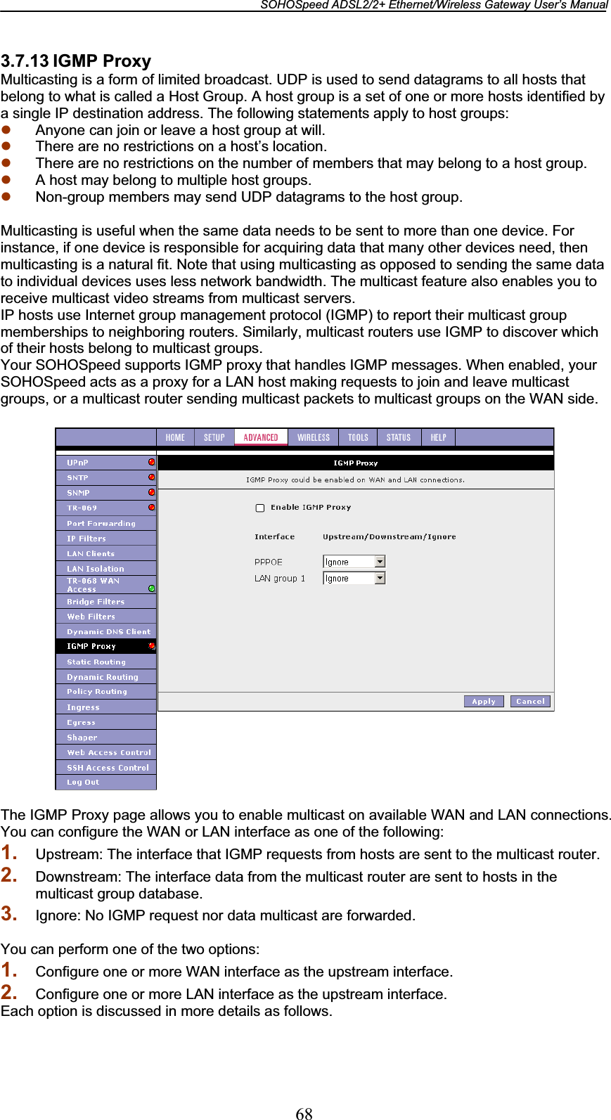 SOHOSpeed ADSL2/2+ Ethernet/Wireless Gateway User’s Manual 683.7.13 IGMP Proxy Multicasting is a form of limited broadcast. UDP is used to send datagrams to all hosts that belong to what is called a Host Group. A host group is a set of one or more hosts identified by a single IP destination address. The following statements apply to host groups: z Anyone can join or leave a host group at will. z There are no restrictions on a host’s location. z There are no restrictions on the number of members that may belong to a host group. z A host may belong to multiple host groups. z Non-group members may send UDP datagrams to the host group. Multicasting is useful when the same data needs to be sent to more than one device. For instance, if one device is responsible for acquiring data that many other devices need, then multicasting is a natural fit. Note that using multicasting as opposed to sending the same data to individual devices uses less network bandwidth. The multicast feature also enables you to receive multicast video streams from multicast servers. IP hosts use Internet group management protocol (IGMP) to report their multicast group memberships to neighboring routers. Similarly, multicast routers use IGMP to discover which of their hosts belong to multicast groups. Your SOHOSpeed supports IGMP proxy that handles IGMP messages. When enabled, your SOHOSpeed acts as a proxy for a LAN host making requests to join and leave multicast groups, or a multicast router sending multicast packets to multicast groups on the WAN side. The IGMP Proxy page allows you to enable multicast on available WAN and LAN connections. You can configure the WAN or LAN interface as one of the following: 1. Upstream: The interface that IGMP requests from hosts are sent to the multicast router. 2. Downstream: The interface data from the multicast router are sent to hosts in the multicast group database. 3. Ignore: No IGMP request nor data multicast are forwarded. You can perform one of the two options: 1. Configure one or more WAN interface as the upstream interface. 2. Configure one or more LAN interface as the upstream interface. Each option is discussed in more details as follows. 