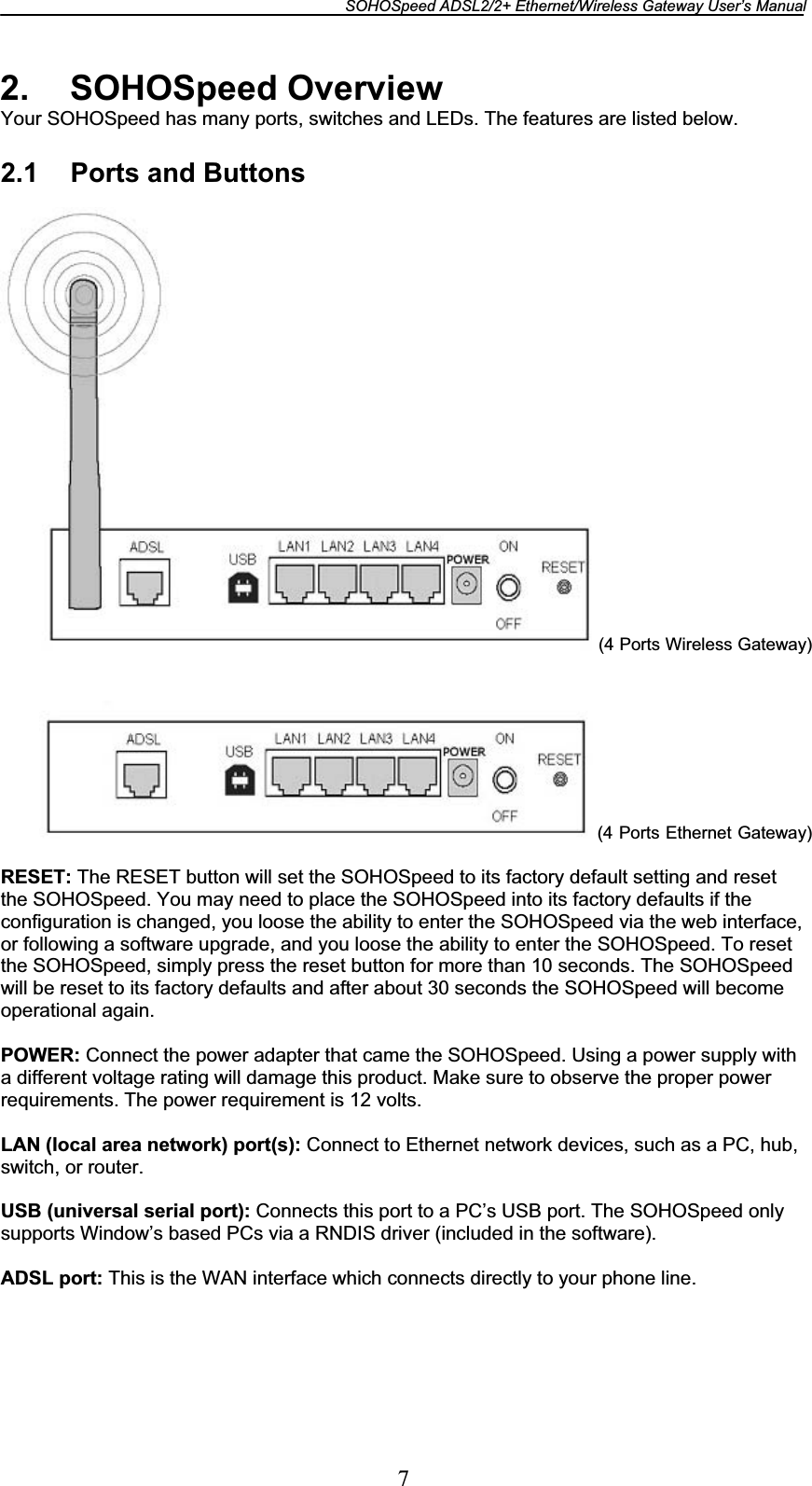 SOHOSpeed ADSL2/2+ Ethernet/Wireless Gateway User’s Manual 72. SOHOSpeed Overview Your SOHOSpeed has many ports, switches and LEDs. The features are listed below. 2.1  Ports and Buttons (4 Ports Wireless Gateway)           (4 Ports Ethernet Gateway)RESET: The RESET button will set the SOHOSpeed to its factory default setting and reset the SOHOSpeed. You may need to place the SOHOSpeed into its factory defaults if the configuration is changed, you loose the ability to enter the SOHOSpeed via the web interface, or following a software upgrade, and you loose the ability to enter the SOHOSpeed. To reset the SOHOSpeed, simply press the reset button for more than 10 seconds. The SOHOSpeed will be reset to its factory defaults and after about 30 seconds the SOHOSpeed will become operational again. POWER: Connect the power adapter that came the SOHOSpeed. Using a power supply with a different voltage rating will damage this product. Make sure to observe the proper power requirements. The power requirement is 12 volts. LAN (local area network) port(s): Connect to Ethernet network devices, such as a PC, hub, switch, or router. USB (universal serial port): Connects this port to a PC’s USB port. The SOHOSpeed only supports Window’s based PCs via a RNDIS driver (included in the software). ADSL port: This is the WAN interface which connects directly to your phone line. 