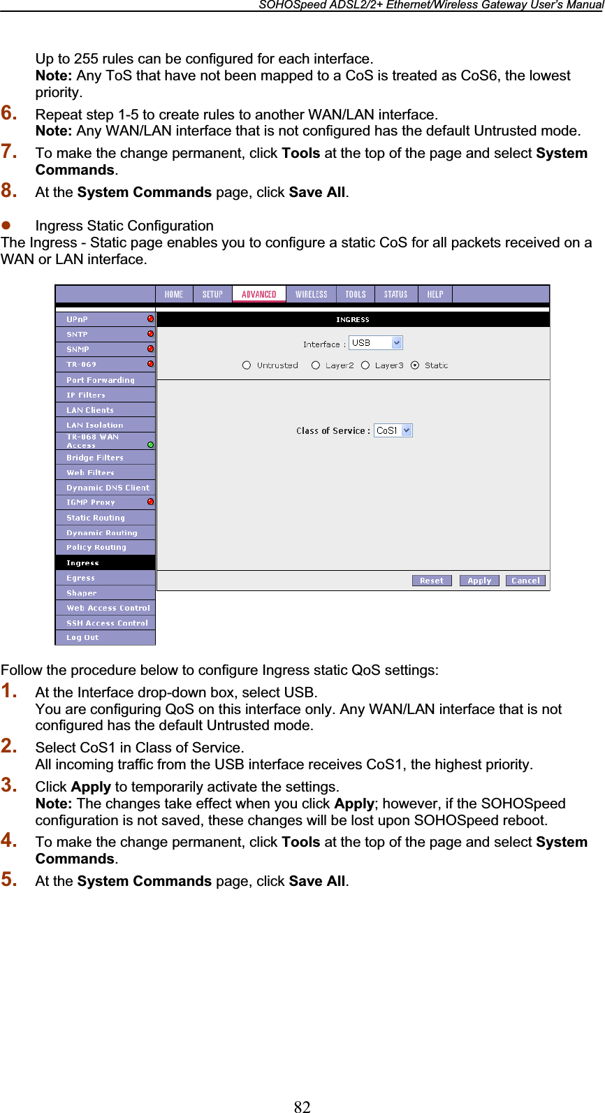 SOHOSpeed ADSL2/2+ Ethernet/Wireless Gateway User’s Manual 82Up to 255 rules can be configured for each interface. Note: Any ToS that have not been mapped to a CoS is treated as CoS6, the lowest priority.6. Repeat step 1-5 to create rules to another WAN/LAN interface. Note: Any WAN/LAN interface that is not configured has the default Untrusted mode. 7. To make the change permanent, click Tools at the top of the page and select System Commands.8. At the System Commands page, click Save All.z Ingress Static Configuration The Ingress - Static page enables you to configure a static CoS for all packets received on a WAN or LAN interface. Follow the procedure below to configure Ingress static QoS settings: 1. At the Interface drop-down box, select USB. You are configuring QoS on this interface only. Any WAN/LAN interface that is not configured has the default Untrusted mode. 2. Select CoS1 in Class of Service. All incoming traffic from the USB interface receives CoS1, the highest priority. 3. Click Apply to temporarily activate the settings. Note: The changes take effect when you click Apply; however, if the SOHOSpeed configuration is not saved, these changes will be lost upon SOHOSpeed reboot. 4. To make the change permanent, click Tools at the top of the page and select System Commands.5. At the System Commands page, click Save All.