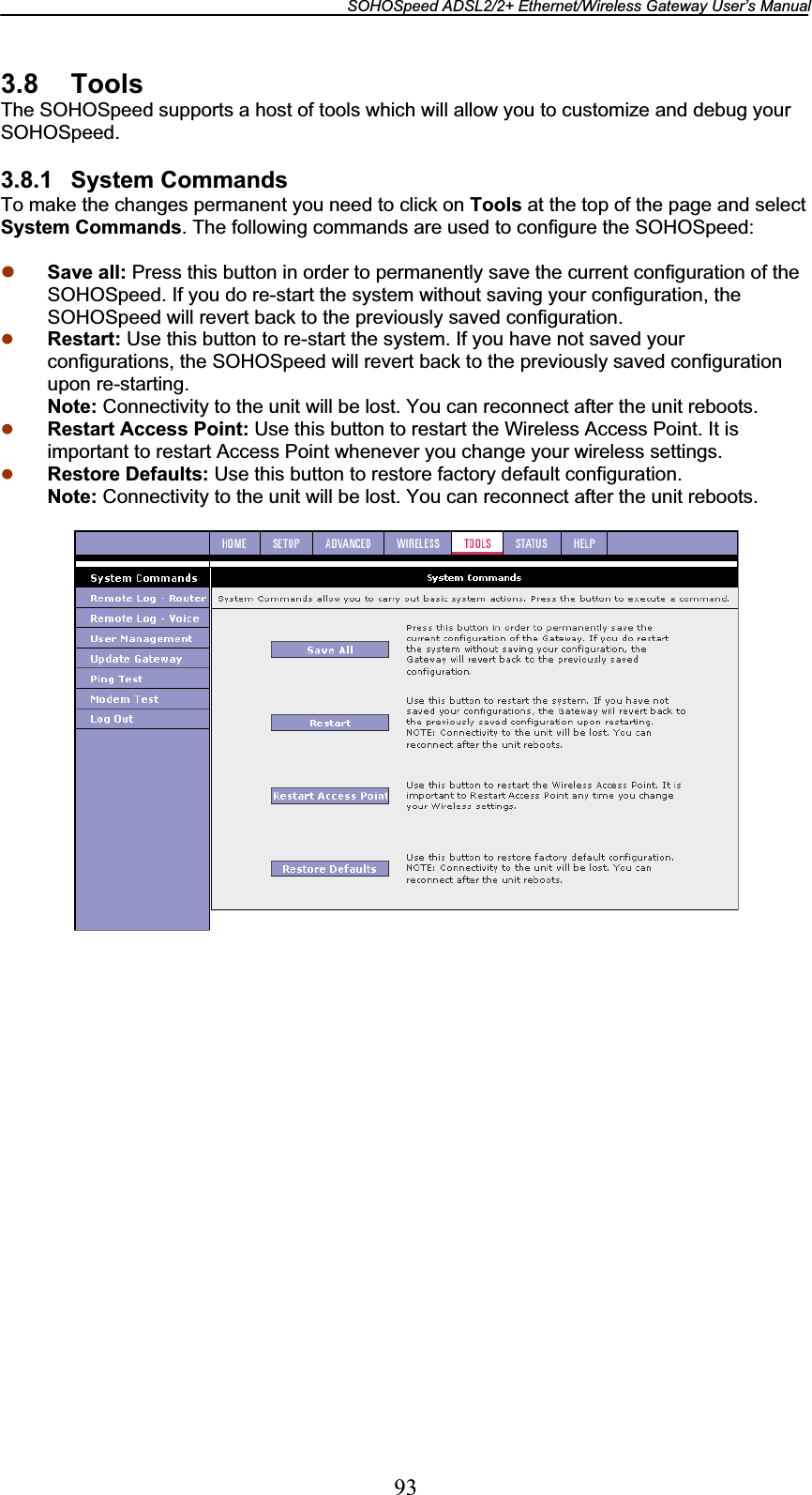 SOHOSpeed ADSL2/2+ Ethernet/Wireless Gateway User’s Manual 933.8 Tools The SOHOSpeed supports a host of tools which will allow you to customize and debug your SOHOSpeed. 3.8.1 System Commands To make the changes permanent you need to click on Tools at the top of the page and select System Commands. The following commands are used to configure the SOHOSpeed: z Save all: Press this button in order to permanently save the current configuration of the SOHOSpeed. If you do re-start the system without saving your configuration, the SOHOSpeed will revert back to the previously saved configuration. z Restart: Use this button to re-start the system. If you have not saved your configurations, the SOHOSpeed will revert back to the previously saved configuration upon re-starting. Note: Connectivity to the unit will be lost. You can reconnect after the unit reboots.z Restart Access Point: Use this button to restart the Wireless Access Point. It is important to restart Access Point whenever you change your wireless settings.z Restore Defaults: Use this button to restore factory default configuration. Note: Connectivity to the unit will be lost. You can reconnect after the unit reboots.