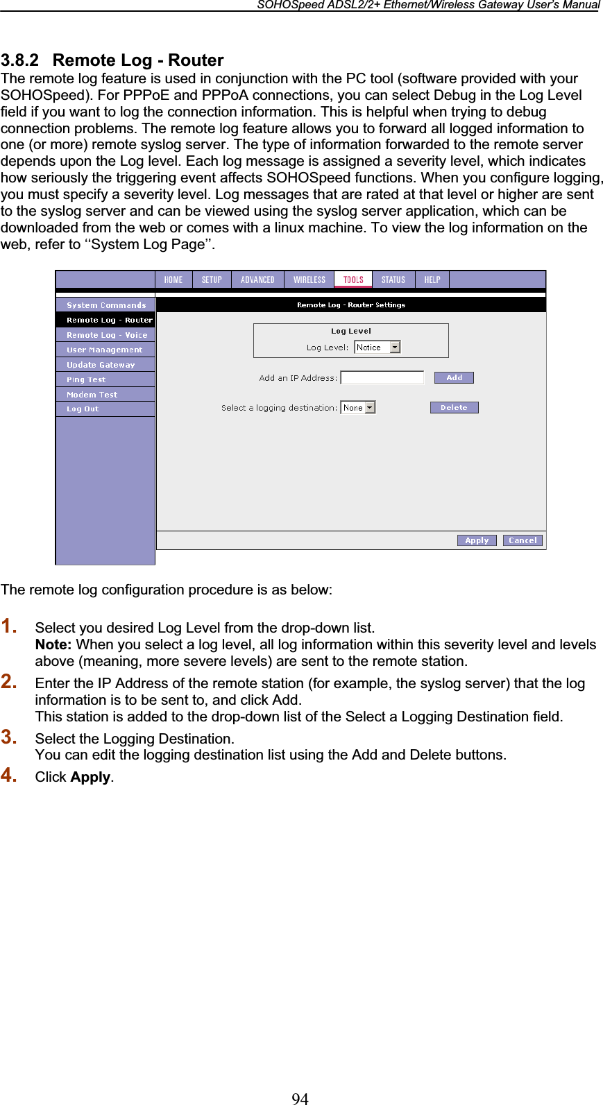 SOHOSpeed ADSL2/2+ Ethernet/Wireless Gateway User’s Manual 943.8.2  Remote Log - Router The remote log feature is used in conjunction with the PC tool (software provided with your SOHOSpeed). For PPPoE and PPPoA connections, you can select Debug in the Log Level field if you want to log the connection information. This is helpful when trying to debug connection problems. The remote log feature allows you to forward all logged information to one (or more) remote syslog server. The type of information forwarded to the remote server depends upon the Log level. Each log message is assigned a severity level, which indicates how seriously the triggering event affects SOHOSpeed functions. When you configure logging, you must specify a severity level. Log messages that are rated at that level or higher are sent to the syslog server and can be viewed using the syslog server application, which can be downloaded from the web or comes with a linux machine. To view the log information on the web, refer to ‘‘System Log Page’’. The remote log configuration procedure is as below: 1. Select you desired Log Level from the drop-down list. Note: When you select a log level, all log information within this severity level and levels above (meaning, more severe levels) are sent to the remote station. 2. Enter the IP Address of the remote station (for example, the syslog server) that the log information is to be sent to, and click Add. This station is added to the drop-down list of the Select a Logging Destination field. 3. Select the Logging Destination. You can edit the logging destination list using the Add and Delete buttons. 4. Click Apply.