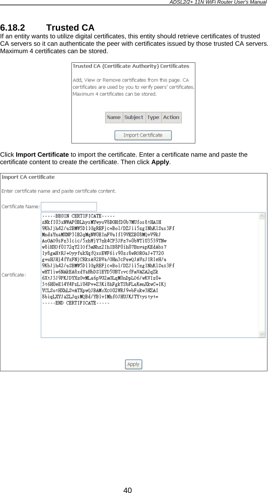 ADSL2/2+ 11N WiFi Router User’s Manual  40 6.18.2 Trusted CA If an entity wants to utilize digital certificates, this entity should retrieve certificates of trusted CA servers so it can authenticate the peer with certificates issued by those trusted CA servers. Maximum 4 certificates can be stored.    Click Import Certificate to import the certificate. Enter a certificate name and paste the certificate content to create the certificate. Then click Apply.    