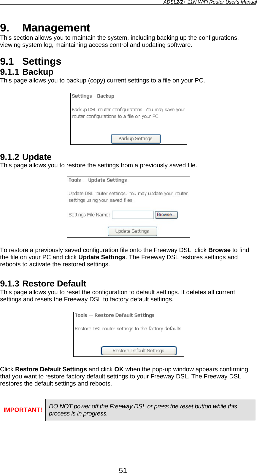 ADSL2/2+ 11N WiFi Router User’s Manual  51 9. Management This section allows you to maintain the system, including backing up the configurations, viewing system log, maintaining access control and updating software.  9.1 Settings 9.1.1 Backup This page allows you to backup (copy) current settings to a file on your PC.    9.1.2 Update This page allows you to restore the settings from a previously saved file.    To restore a previously saved configuration file onto the Freeway DSL, click Browse to find the file on your PC and click Update Settings. The Freeway DSL restores settings and reboots to activate the restored settings.  9.1.3 Restore Default This page allows you to reset the configuration to default settings. It deletes all current settings and resets the Freeway DSL to factory default settings.    Click Restore Default Settings and click OK when the pop-up window appears confirming that you want to restore factory default settings to your Freeway DSL. The Freeway DSL restores the default settings and reboots.  IMPORTANT! DO NOT power off the Freeway DSL or press the reset button while this process is in progress.  