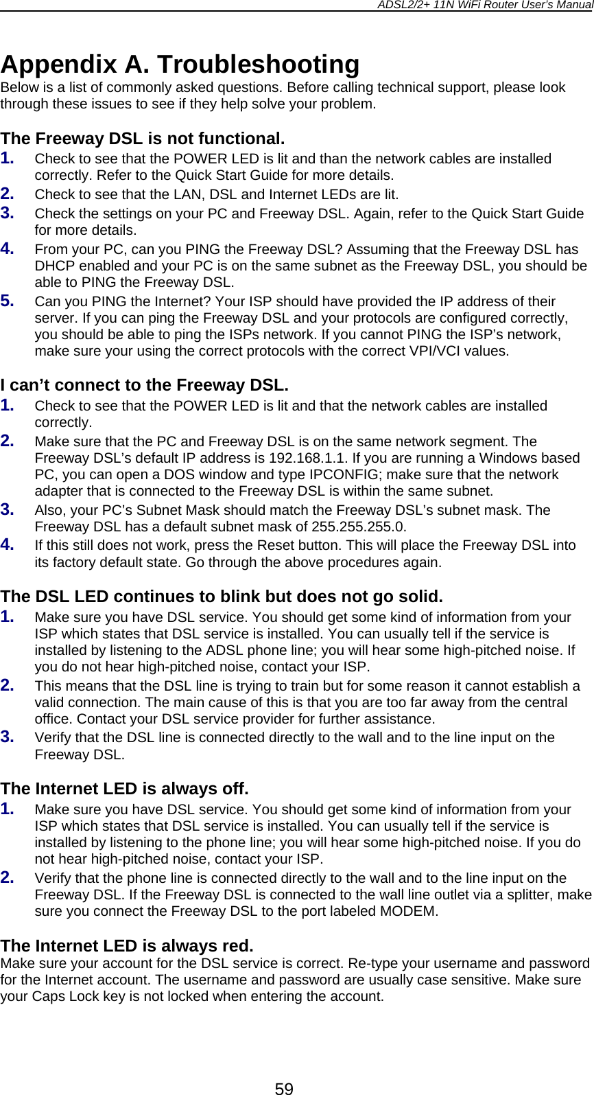 ADSL2/2+ 11N WiFi Router User’s Manual  59 Appendix A. Troubleshooting Below is a list of commonly asked questions. Before calling technical support, please look through these issues to see if they help solve your problem.  The Freeway DSL is not functional. 1.  Check to see that the POWER LED is lit and than the network cables are installed correctly. Refer to the Quick Start Guide for more details. 2.  Check to see that the LAN, DSL and Internet LEDs are lit. 3.  Check the settings on your PC and Freeway DSL. Again, refer to the Quick Start Guide for more details. 4.  From your PC, can you PING the Freeway DSL? Assuming that the Freeway DSL has DHCP enabled and your PC is on the same subnet as the Freeway DSL, you should be able to PING the Freeway DSL. 5.  Can you PING the Internet? Your ISP should have provided the IP address of their server. If you can ping the Freeway DSL and your protocols are configured correctly, you should be able to ping the ISPs network. If you cannot PING the ISP’s network, make sure your using the correct protocols with the correct VPI/VCI values.  I can’t connect to the Freeway DSL. 1.  Check to see that the POWER LED is lit and that the network cables are installed correctly. 2.  Make sure that the PC and Freeway DSL is on the same network segment. The Freeway DSL’s default IP address is 192.168.1.1. If you are running a Windows based PC, you can open a DOS window and type IPCONFIG; make sure that the network adapter that is connected to the Freeway DSL is within the same subnet. 3.  Also, your PC’s Subnet Mask should match the Freeway DSL’s subnet mask. The Freeway DSL has a default subnet mask of 255.255.255.0. 4.  If this still does not work, press the Reset button. This will place the Freeway DSL into its factory default state. Go through the above procedures again.  The DSL LED continues to blink but does not go solid. 1.  Make sure you have DSL service. You should get some kind of information from your ISP which states that DSL service is installed. You can usually tell if the service is installed by listening to the ADSL phone line; you will hear some high-pitched noise. If you do not hear high-pitched noise, contact your ISP. 2.  This means that the DSL line is trying to train but for some reason it cannot establish a valid connection. The main cause of this is that you are too far away from the central office. Contact your DSL service provider for further assistance. 3.  Verify that the DSL line is connected directly to the wall and to the line input on the Freeway DSL.  The Internet LED is always off. 1.  Make sure you have DSL service. You should get some kind of information from your ISP which states that DSL service is installed. You can usually tell if the service is installed by listening to the phone line; you will hear some high-pitched noise. If you do not hear high-pitched noise, contact your ISP. 2.  Verify that the phone line is connected directly to the wall and to the line input on the Freeway DSL. If the Freeway DSL is connected to the wall line outlet via a splitter, make sure you connect the Freeway DSL to the port labeled MODEM.  The Internet LED is always red. Make sure your account for the DSL service is correct. Re-type your username and password for the Internet account. The username and password are usually case sensitive. Make sure your Caps Lock key is not locked when entering the account.  