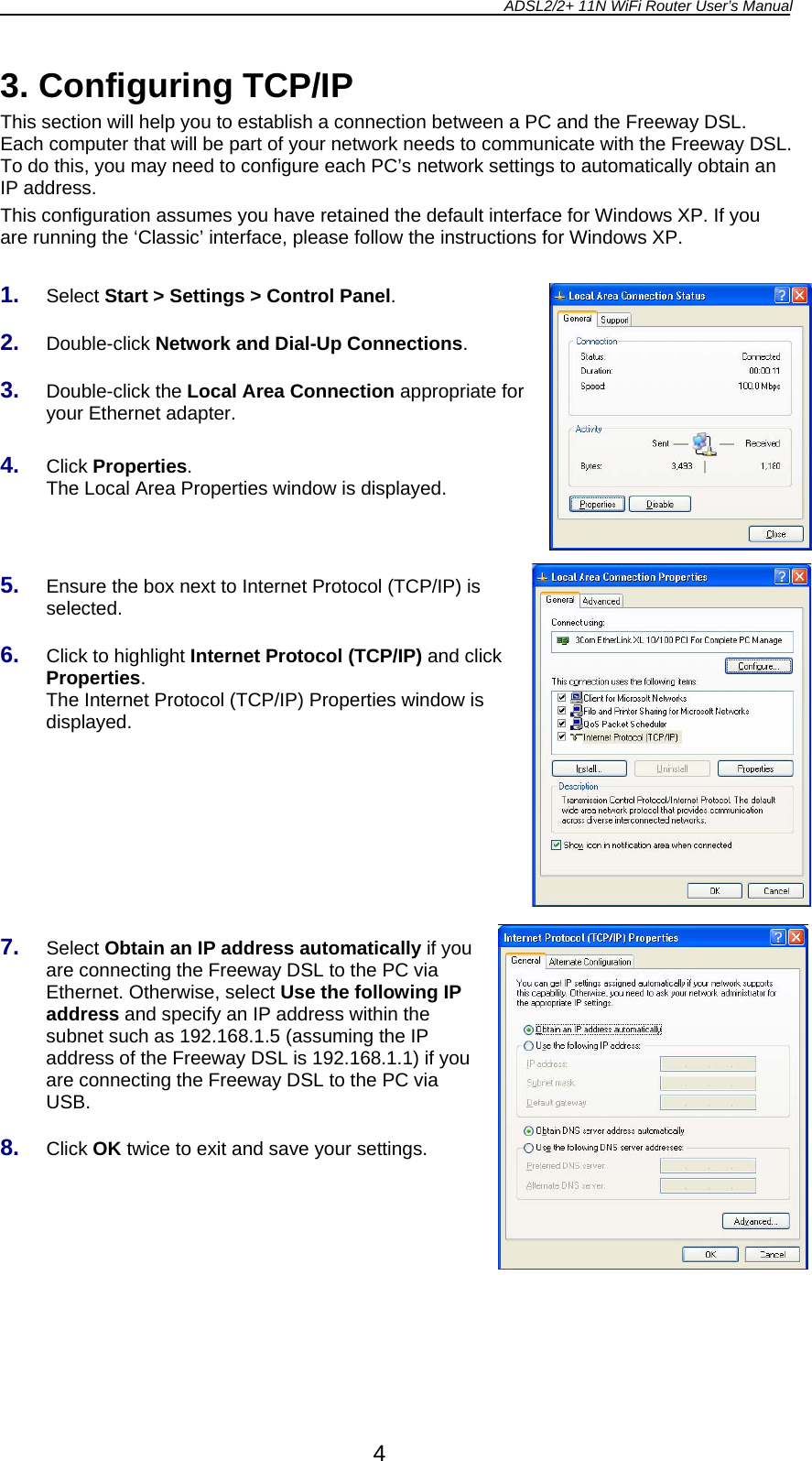 ADSL2/2+ 11N WiFi Router User’s Manual  4 3. Configuring TCP/IP This section will help you to establish a connection between a PC and the Freeway DSL. Each computer that will be part of your network needs to communicate with the Freeway DSL. To do this, you may need to configure each PC’s network settings to automatically obtain an IP address. This configuration assumes you have retained the default interface for Windows XP. If you are running the ‘Classic’ interface, please follow the instructions for Windows XP.  1.  Select Start &gt; Settings &gt; Control Panel.  2.  Double-click Network and Dial-Up Connections.  3.  Double-click the Local Area Connection appropriate for your Ethernet adapter.  4.  Click Properties. The Local Area Properties window is displayed.    5.  Ensure the box next to Internet Protocol (TCP/IP) is selected.  6.  Click to highlight Internet Protocol (TCP/IP) and click Properties. The Internet Protocol (TCP/IP) Properties window is displayed.        7.  Select Obtain an IP address automatically if you are connecting the Freeway DSL to the PC via Ethernet. Otherwise, select Use the following IP address and specify an IP address within the subnet such as 192.168.1.5 (assuming the IP address of the Freeway DSL is 192.168.1.1) if you are connecting the Freeway DSL to the PC via USB.  8.  Click OK twice to exit and save your settings. 