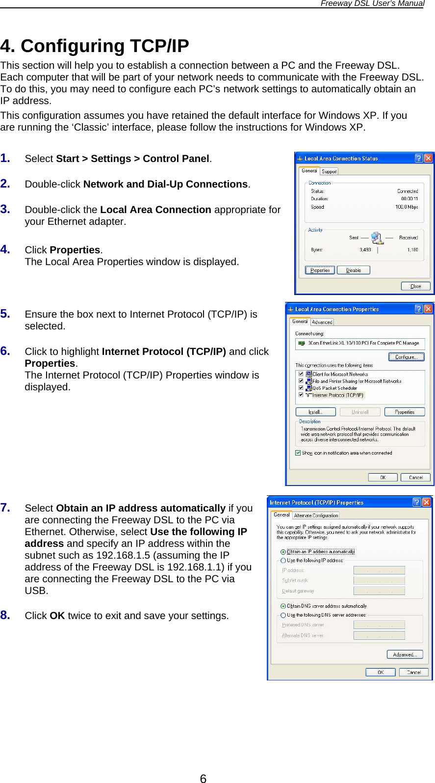 Freeway DSL User’s Manual  6 4. Configuring TCP/IP This section will help you to establish a connection between a PC and the Freeway DSL. Each computer that will be part of your network needs to communicate with the Freeway DSL. To do this, you may need to configure each PC’s network settings to automatically obtain an IP address. This configuration assumes you have retained the default interface for Windows XP. If you are running the ‘Classic’ interface, please follow the instructions for Windows XP.  1.  Select Start &gt; Settings &gt; Control Panel.  2.  Double-click Network and Dial-Up Connections.  3.  Double-click the Local Area Connection appropriate for your Ethernet adapter.  4.  Click Properties. The Local Area Properties window is displayed.    5.  Ensure the box next to Internet Protocol (TCP/IP) is selected.  6.  Click to highlight Internet Protocol (TCP/IP) and click Properties. The Internet Protocol (TCP/IP) Properties window is displayed.        7.  Select Obtain an IP address automatically if you are connecting the Freeway DSL to the PC via Ethernet. Otherwise, select Use the following IP address and specify an IP address within the subnet such as 192.168.1.5 (assuming the IP address of the Freeway DSL is 192.168.1.1) if you are connecting the Freeway DSL to the PC via USB.  8.  Click OK twice to exit and save your settings. 