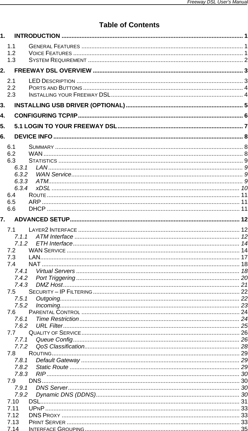 Freeway DSL User’s Manual  Table of Contents 1. INTRODUCTION .............................................................................................................. 1 1.1 GENERAL FEATURES .................................................................................................. 1 1.2 VOICE FEATURES ....................................................................................................... 1 1.3 SYSTEM REQUIREMENT .............................................................................................. 2 2. FREEWAY DSL OVERVIEW ........................................................................................... 3 2.1 LED DESCRIPTION ..................................................................................................... 3 2.2 PORTS AND BUTTONS ................................................................................................. 4 2.3 INSTALLING YOUR FREEWAY DSL................................................................................ 4 3. INSTALLING USB DRIVER (OPTIONAL)....................................................................... 5 4. CONFIGURING TCP/IP.................................................................................................... 6 5. 5.1 LOGIN TO YOUR FREEWAY DSL............................................................................ 7 6. DEVICE INFO ................................................................................................................... 8 6.1 SUMMARY .................................................................................................................. 8 6.2 WAN .........................................................................................................................8 6.3 STATISTICS ................................................................................................................ 9 6.3.1 LAN ...................................................................................................................... 9 6.3.2 WAN Service........................................................................................................ 9 6.3.3 ATM...................................................................................................................... 9 6.3.4 xDSL .................................................................................................................. 10 6.4 ROUTE..................................................................................................................... 11 6.5 ARP ........................................................................................................................ 11 6.6 DHCP ..................................................................................................................... 11 7. ADVANCED SETUP....................................................................................................... 12 7.1 LAYER2 INTERFACE .................................................................................................. 12 7.1.1 ATM Interface .................................................................................................... 12 7.1.2 ETH Interface..................................................................................................... 14 7.2 WAN SERVICE ......................................................................................................... 14 7.3 LAN.........................................................................................................................17 7.4 NAT ........................................................................................................................ 18 7.4.1 Virtual Servers ................................................................................................... 18 7.4.2 Port Triggering ................................................................................................... 20 7.4.3 DMZ Host........................................................................................................... 21 7.5 SECURITY – IP FILTERING ......................................................................................... 22 7.5.1 Outgoing............................................................................................................. 22 7.5.2 Incoming............................................................................................................. 23 7.6 PARENTAL CONTROL ................................................................................................ 24 7.6.1 Time Restriction................................................................................................. 24 7.6.2 URL Filter........................................................................................................... 25 7.7 QUALITY OF SERVICE................................................................................................ 26 7.7.1 Queue Config..................................................................................................... 26 7.7.2 QoS Classification.............................................................................................. 28 7.8 ROUTING.................................................................................................................. 29 7.8.1 Default Gateway ................................................................................................ 29 7.8.2 Static Route ....................................................................................................... 29 7.8.3 RIP ..................................................................................................................... 30 7.9  DNS........................................................................................................................ 30 7.9.1 DNS Server........................................................................................................ 30 7.9.2 Dynamic DNS (DDNS)....................................................................................... 30 7.10 DSL......................................................................................................................... 31 7.11 UPNP...................................................................................................................... 33 7.12 DNS PROXY ............................................................................................................ 33 7.13 PRINT SERVER ......................................................................................................... 33 7.14 INTERFACE GROUPING.............................................................................................. 35 