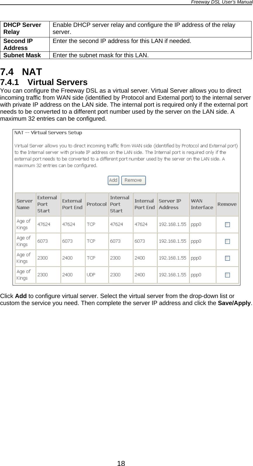 Freeway DSL User’s Manual  18 DHCP Server Relay  Enable DHCP server relay and configure the IP address of the relay server. Second IP Address  Enter the second IP address for this LAN if needed. Subnet Mask  Enter the subnet mask for this LAN.  7.4 NAT 7.4.1 Virtual Servers You can configure the Freeway DSL as a virtual server. Virtual Server allows you to direct incoming traffic from WAN side (identified by Protocol and External port) to the internal server with private IP address on the LAN side. The internal port is required only if the external port needs to be converted to a different port number used by the server on the LAN side. A maximum 32 entries can be configured.    Click Add to configure virtual server. Select the virtual server from the drop-down list or custom the service you need. Then complete the server IP address and click the Save/Apply.  