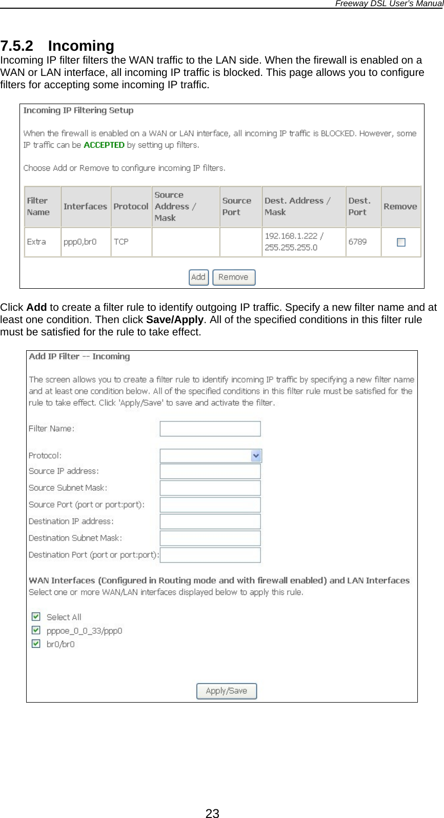 Freeway DSL User’s Manual  23 7.5.2 Incoming Incoming IP filter filters the WAN traffic to the LAN side. When the firewall is enabled on a WAN or LAN interface, all incoming IP traffic is blocked. This page allows you to configure filters for accepting some incoming IP traffic.    Click Add to create a filter rule to identify outgoing IP traffic. Specify a new filter name and at least one condition. Then click Save/Apply. All of the specified conditions in this filter rule must be satisfied for the rule to take effect.    