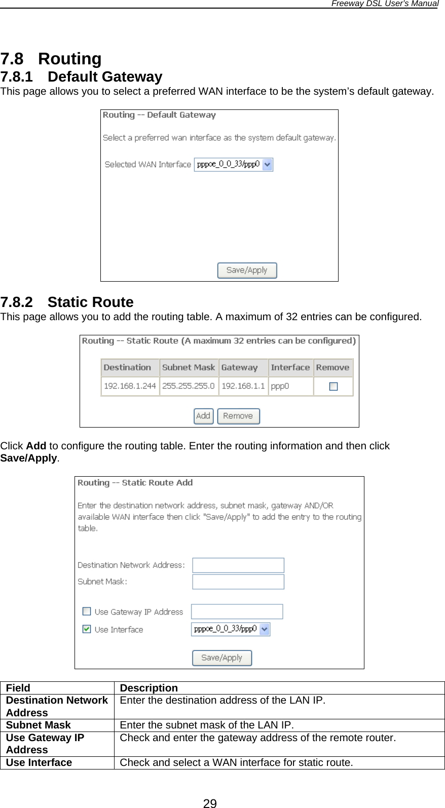 Freeway DSL User’s Manual  29  7.8 Routing 7.8.1 Default Gateway This page allows you to select a preferred WAN interface to be the system’s default gateway.    7.8.2 Static Route This page allows you to add the routing table. A maximum of 32 entries can be configured.    Click Add to configure the routing table. Enter the routing information and then click Save/Apply.    Field Description Destination Network Address  Enter the destination address of the LAN IP. Subnet Mask  Enter the subnet mask of the LAN IP. Use Gateway IP Address  Check and enter the gateway address of the remote router. Use Interface  Check and select a WAN interface for static route. 