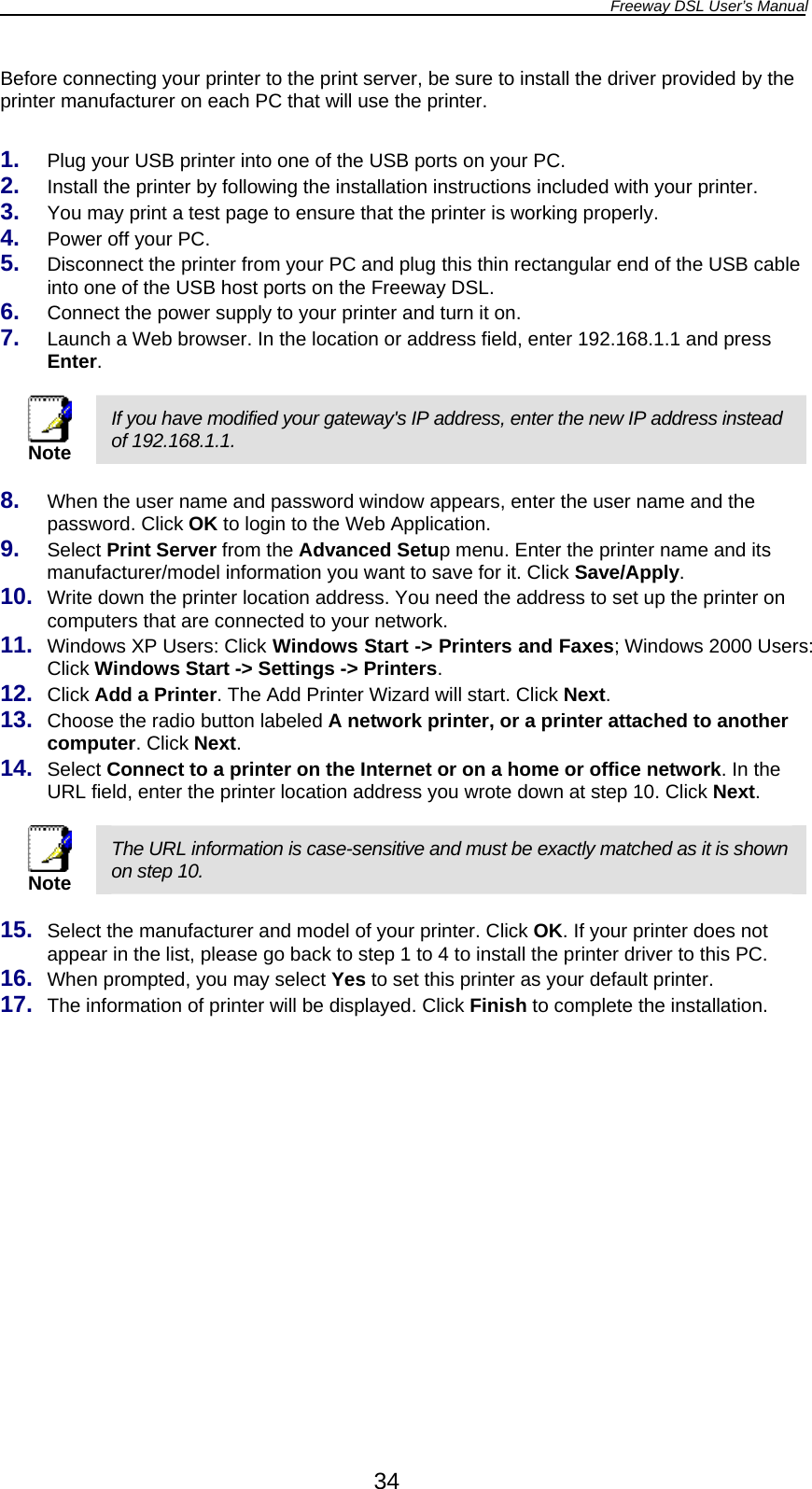 Freeway DSL User’s Manual  34 Before connecting your printer to the print server, be sure to install the driver provided by the printer manufacturer on each PC that will use the printer.  1.  Plug your USB printer into one of the USB ports on your PC. 2.  Install the printer by following the installation instructions included with your printer. 3.  You may print a test page to ensure that the printer is working properly. 4.  Power off your PC. 5.  Disconnect the printer from your PC and plug this thin rectangular end of the USB cable into one of the USB host ports on the Freeway DSL. 6.  Connect the power supply to your printer and turn it on.  7.  Launch a Web browser. In the location or address field, enter 192.168.1.1 and press Enter.   Note If you have modified your gateway&apos;s IP address, enter the new IP address instead of 192.168.1.1.  8.  When the user name and password window appears, enter the user name and the password. Click OK to login to the Web Application. 9.  Select Print Server from the Advanced Setup menu. Enter the printer name and its manufacturer/model information you want to save for it. Click Save/Apply. 10.  Write down the printer location address. You need the address to set up the printer on computers that are connected to your network. 11.  Windows XP Users: Click Windows Start -&gt; Printers and Faxes; Windows 2000 Users: Click Windows Start -&gt; Settings -&gt; Printers. 12.  Click Add a Printer. The Add Printer Wizard will start. Click Next. 13.  Choose the radio button labeled A network printer, or a printer attached to another computer. Click Next. 14.  Select Connect to a printer on the Internet or on a home or office network. In the URL field, enter the printer location address you wrote down at step 10. Click Next.   Note The URL information is case-sensitive and must be exactly matched as it is shown on step 10.  15.  Select the manufacturer and model of your printer. Click OK. If your printer does not appear in the list, please go back to step 1 to 4 to install the printer driver to this PC. 16.  When prompted, you may select Yes to set this printer as your default printer. 17.  The information of printer will be displayed. Click Finish to complete the installation.  