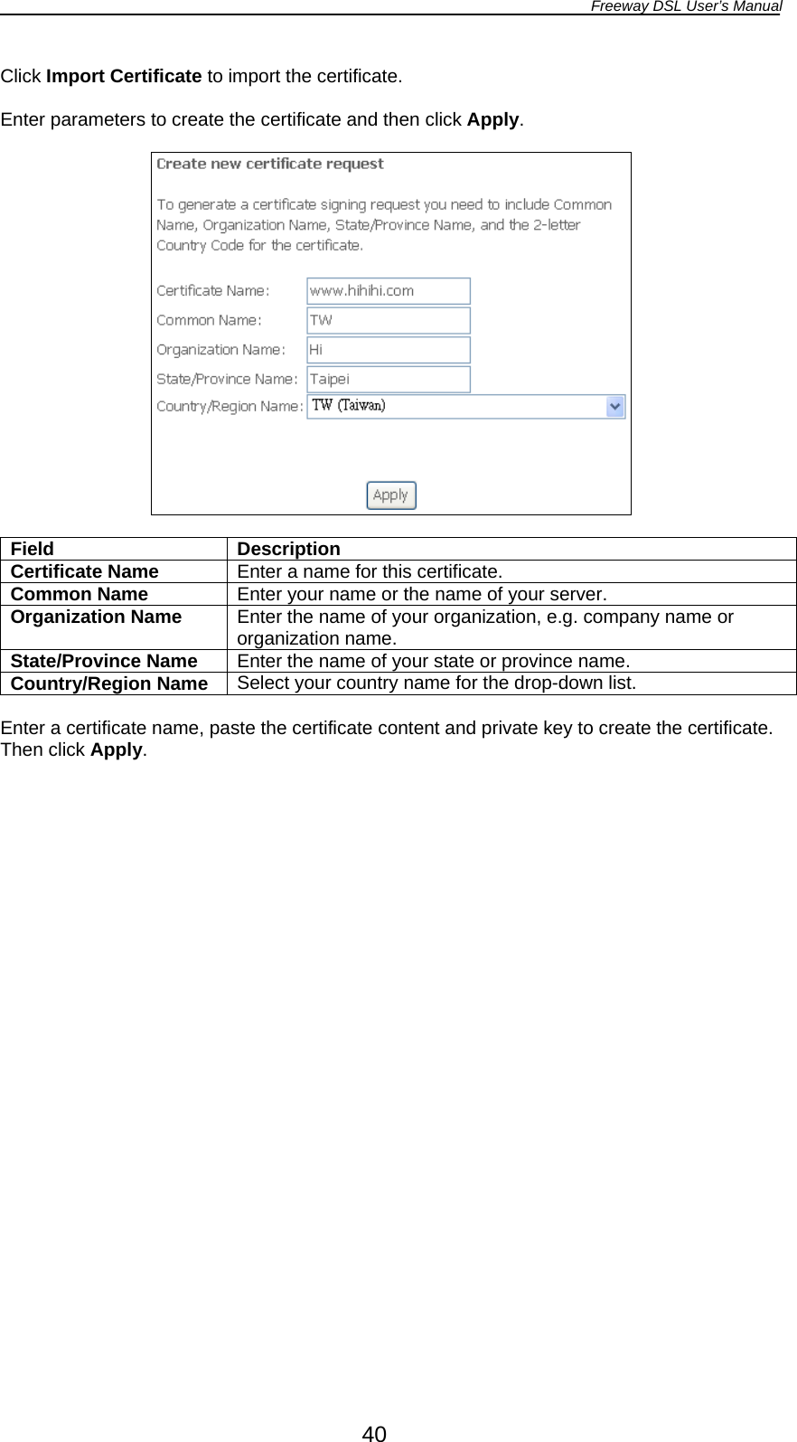 Freeway DSL User’s Manual  40 Click Import Certificate to import the certificate.  Enter parameters to create the certificate and then click Apply.    Field Description Certificate Name  Enter a name for this certificate. Common Name  Enter your name or the name of your server. Organization Name  Enter the name of your organization, e.g. company name or organization name. State/Province Name  Enter the name of your state or province name. Country/Region Name  Select your country name for the drop-down list.  Enter a certificate name, paste the certificate content and private key to create the certificate. Then click Apply.  