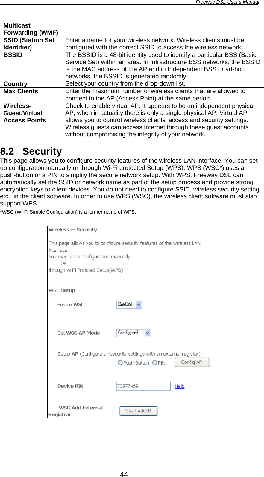 Freeway DSL User’s Manual  44 Multicast Forwarding (WMF)SSID (Station Set Identifier)  Enter a name for your wireless network. Wireless clients must be configured with the correct SSID to access the wireless network. BSSID  The BSSID is a 48-bit identity used to identify a particular BSS (Basic Service Set) within an area. In Infrastructure BSS networks, the BSSID is the MAC address of the AP and in Independent BSS or ad-hoc networks, the BSSID is generated randomly. Country  Select your country from the drop-down list. Max Clients  Enter the maximum number of wireless clients that are allowed to connect to the AP (Access Point) at the same period. Wireless-Guest/Virtual Access Points Check to enable virtual AP. It appears to be an independent physical AP, when in actuality there is only a single physical AP. Virtual AP allows you to control wireless clients’ access and security settings. Wireless guests can access Internet through these guest accounts without compromising the integrity of your network.  8.2 Security This page allows you to configure security features of the wireless LAN interface. You can set up configuration manually or through Wi-Fi protected Setup (WPS). WPS (WSC*) uses a push-button or a PIN to simplify the secure network setup. With WPS, Freeway DSL can automatically set the SSID or network name as part of the setup process and provide strong encryption keys to client devices. You do not need to configure SSID, wireless security setting, etc., in the client software. In order to use WPS (WSC), the wireless client software must also support WPS. *WSC (Wi-Fi Simple Configuration) is a former name of WPS.    