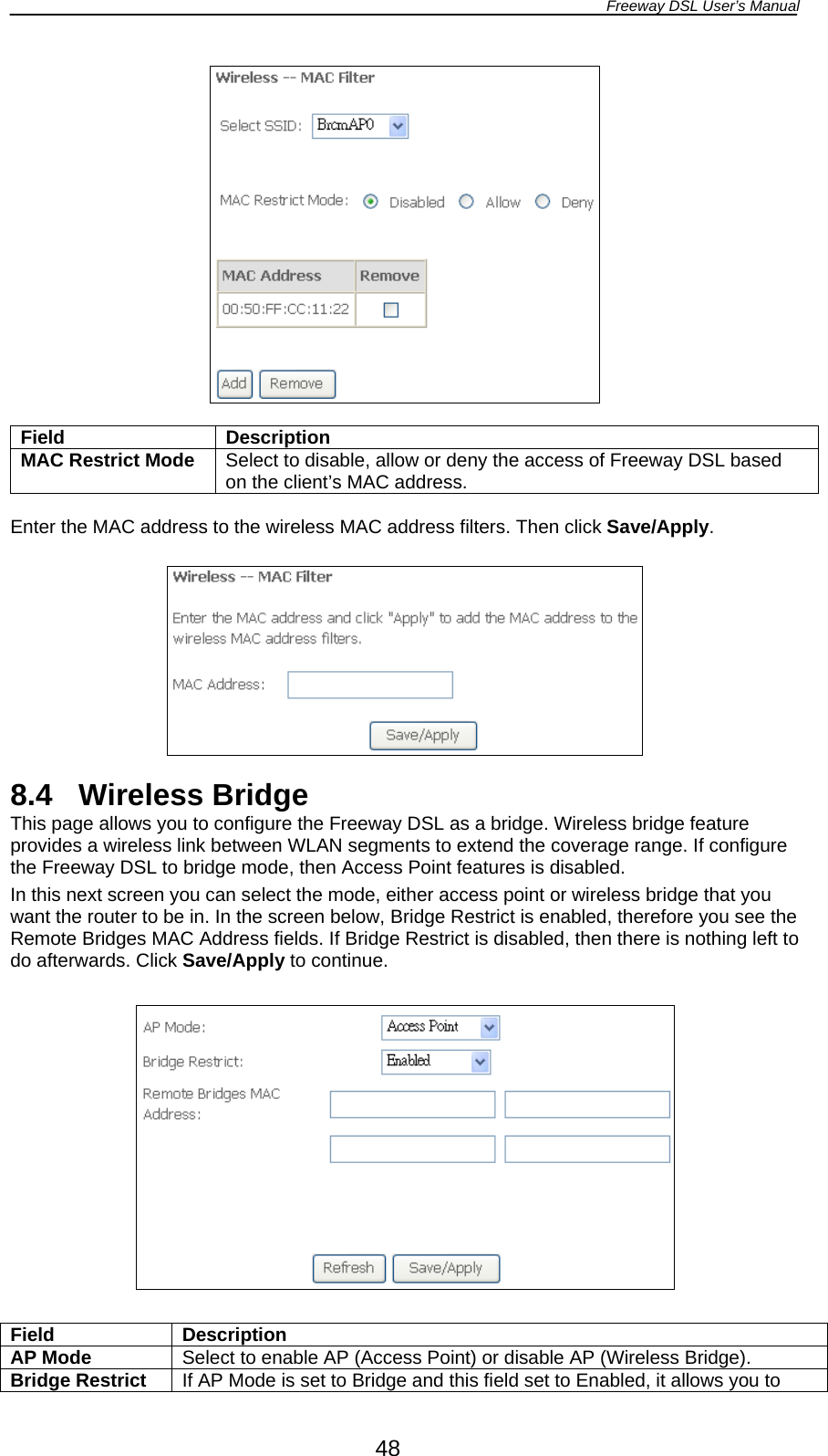 Freeway DSL User’s Manual  48   Field Description MAC Restrict Mode  Select to disable, allow or deny the access of Freeway DSL based on the client’s MAC address.  Enter the MAC address to the wireless MAC address filters. Then click Save/Apply.    8.4 Wireless Bridge This page allows you to configure the Freeway DSL as a bridge. Wireless bridge feature provides a wireless link between WLAN segments to extend the coverage range. If configure the Freeway DSL to bridge mode, then Access Point features is disabled. In this next screen you can select the mode, either access point or wireless bridge that you want the router to be in. In the screen below, Bridge Restrict is enabled, therefore you see the Remote Bridges MAC Address fields. If Bridge Restrict is disabled, then there is nothing left to do afterwards. Click Save/Apply to continue.    Field Description AP Mode  Select to enable AP (Access Point) or disable AP (Wireless Bridge). Bridge Restrict  If AP Mode is set to Bridge and this field set to Enabled, it allows you to 