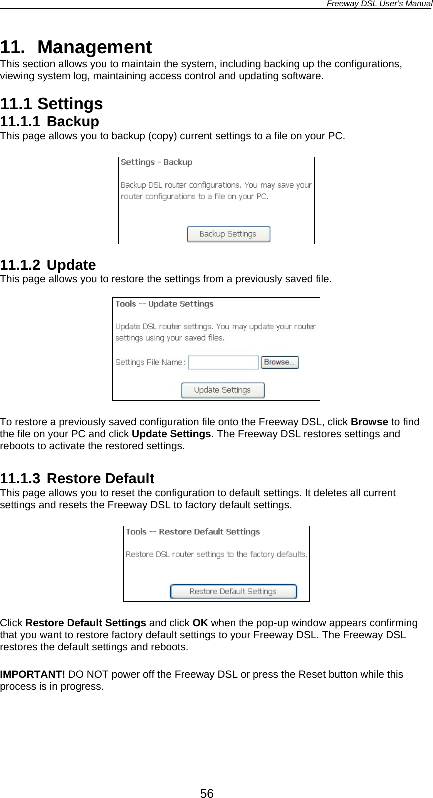 Freeway DSL User’s Manual  56 11. Management This section allows you to maintain the system, including backing up the configurations, viewing system log, maintaining access control and updating software.  11.1 Settings 11.1.1 Backup This page allows you to backup (copy) current settings to a file on your PC.    11.1.2 Update This page allows you to restore the settings from a previously saved file.    To restore a previously saved configuration file onto the Freeway DSL, click Browse to find the file on your PC and click Update Settings. The Freeway DSL restores settings and reboots to activate the restored settings.  11.1.3 Restore Default This page allows you to reset the configuration to default settings. It deletes all current settings and resets the Freeway DSL to factory default settings.    Click Restore Default Settings and click OK when the pop-up window appears confirming that you want to restore factory default settings to your Freeway DSL. The Freeway DSL restores the default settings and reboots.  IMPORTANT! DO NOT power off the Freeway DSL or press the Reset button while this process is in progress.  