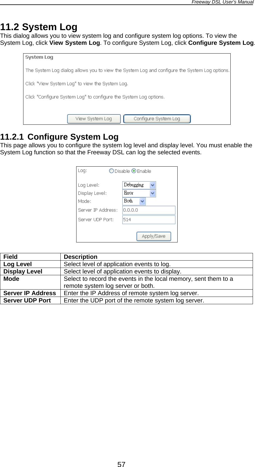 Freeway DSL User’s Manual  57 11.2 System Log This dialog allows you to view system log and configure system log options. To view the System Log, click View System Log. To configure System Log, click Configure System Log.    11.2.1 Configure System Log This page allows you to configure the system log level and display level. You must enable the System Log function so that the Freeway DSL can log the selected events.    Field Description Log Level  Select level of application events to log. Display Level  Select level of application events to display. Mode  Select to record the events in the local memory, sent them to a remote system log server or both. Server IP Address Enter the IP Address of remote system log server. Server UDP Port  Enter the UDP port of the remote system log server.  