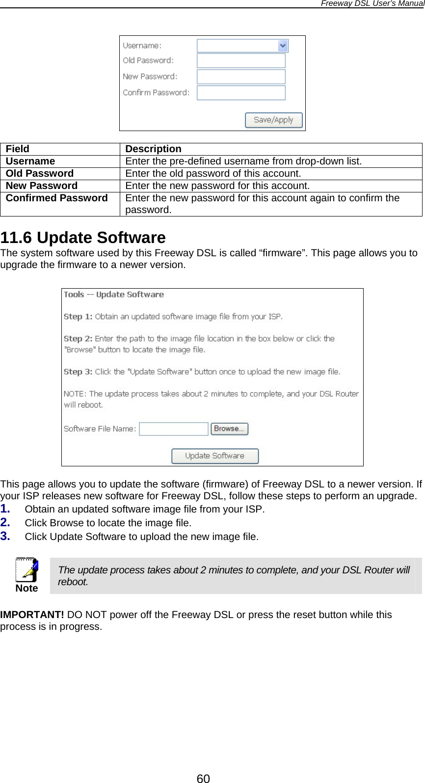 Freeway DSL User’s Manual  60   Field Description Username  Enter the pre-defined username from drop-down list. Old Password  Enter the old password of this account. New Password  Enter the new password for this account. Confirmed Password  Enter the new password for this account again to confirm the password.  11.6 Update Software The system software used by this Freeway DSL is called “firmware”. This page allows you to upgrade the firmware to a newer version.    This page allows you to update the software (firmware) of Freeway DSL to a newer version. If your ISP releases new software for Freeway DSL, follow these steps to perform an upgrade. 1.  Obtain an updated software image file from your ISP. 2.  Click Browse to locate the image file. 3.  Click Update Software to upload the new image file.   Note The update process takes about 2 minutes to complete, and your DSL Router will reboot.  IMPORTANT! DO NOT power off the Freeway DSL or press the reset button while this process is in progress.  