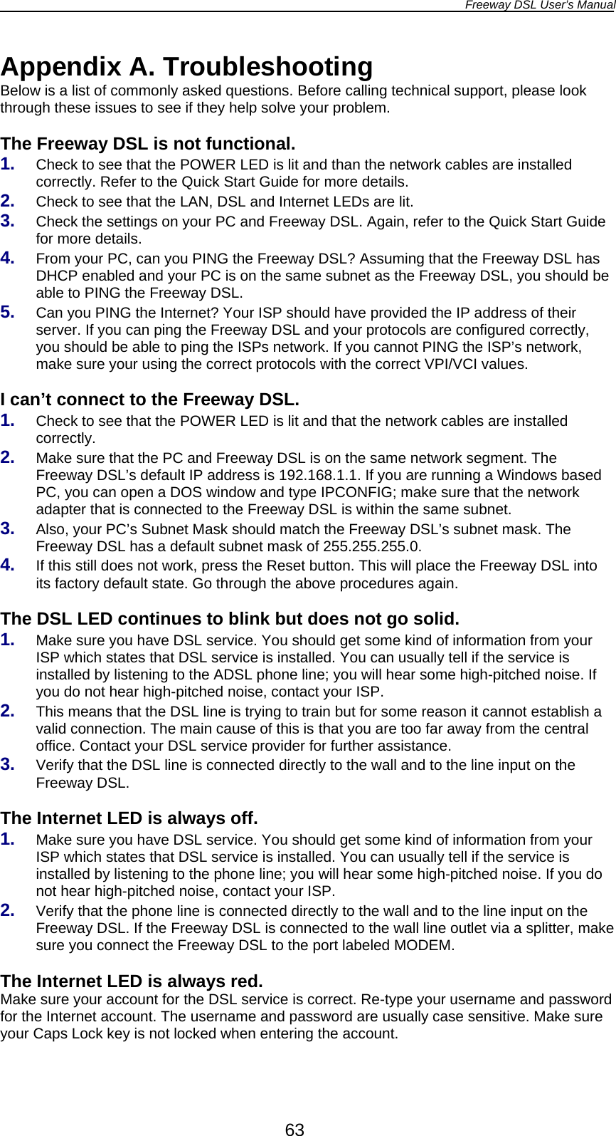 Freeway DSL User’s Manual  63 Appendix A. Troubleshooting Below is a list of commonly asked questions. Before calling technical support, please look through these issues to see if they help solve your problem.  The Freeway DSL is not functional. 1.  Check to see that the POWER LED is lit and than the network cables are installed correctly. Refer to the Quick Start Guide for more details. 2.  Check to see that the LAN, DSL and Internet LEDs are lit. 3.  Check the settings on your PC and Freeway DSL. Again, refer to the Quick Start Guide for more details. 4.  From your PC, can you PING the Freeway DSL? Assuming that the Freeway DSL has DHCP enabled and your PC is on the same subnet as the Freeway DSL, you should be able to PING the Freeway DSL. 5.  Can you PING the Internet? Your ISP should have provided the IP address of their server. If you can ping the Freeway DSL and your protocols are configured correctly, you should be able to ping the ISPs network. If you cannot PING the ISP’s network, make sure your using the correct protocols with the correct VPI/VCI values.  I can’t connect to the Freeway DSL. 1.  Check to see that the POWER LED is lit and that the network cables are installed correctly. 2.  Make sure that the PC and Freeway DSL is on the same network segment. The Freeway DSL’s default IP address is 192.168.1.1. If you are running a Windows based PC, you can open a DOS window and type IPCONFIG; make sure that the network adapter that is connected to the Freeway DSL is within the same subnet. 3.  Also, your PC’s Subnet Mask should match the Freeway DSL’s subnet mask. The Freeway DSL has a default subnet mask of 255.255.255.0. 4.  If this still does not work, press the Reset button. This will place the Freeway DSL into its factory default state. Go through the above procedures again.  The DSL LED continues to blink but does not go solid. 1.  Make sure you have DSL service. You should get some kind of information from your ISP which states that DSL service is installed. You can usually tell if the service is installed by listening to the ADSL phone line; you will hear some high-pitched noise. If you do not hear high-pitched noise, contact your ISP. 2.  This means that the DSL line is trying to train but for some reason it cannot establish a valid connection. The main cause of this is that you are too far away from the central office. Contact your DSL service provider for further assistance. 3.  Verify that the DSL line is connected directly to the wall and to the line input on the Freeway DSL.  The Internet LED is always off. 1.  Make sure you have DSL service. You should get some kind of information from your ISP which states that DSL service is installed. You can usually tell if the service is installed by listening to the phone line; you will hear some high-pitched noise. If you do not hear high-pitched noise, contact your ISP. 2.  Verify that the phone line is connected directly to the wall and to the line input on the Freeway DSL. If the Freeway DSL is connected to the wall line outlet via a splitter, make sure you connect the Freeway DSL to the port labeled MODEM.  The Internet LED is always red. Make sure your account for the DSL service is correct. Re-type your username and password for the Internet account. The username and password are usually case sensitive. Make sure your Caps Lock key is not locked when entering the account.  