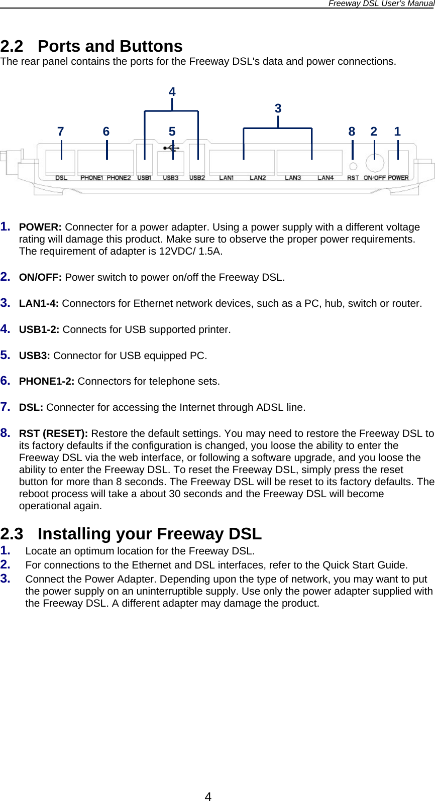 Freeway DSL User’s Manual  4 2.2  Ports and Buttons The rear panel contains the ports for the Freeway DSL&apos;s data and power connections.          1.  POWER: Connecter for a power adapter. Using a power supply with a different voltage rating will damage this product. Make sure to observe the proper power requirements. The requirement of adapter is 12VDC/ 1.5A.  2.  ON/OFF: Power switch to power on/off the Freeway DSL.  3.  LAN1-4: Connectors for Ethernet network devices, such as a PC, hub, switch or router.  4.  USB1-2: Connects for USB supported printer.  5.  USB3: Connector for USB equipped PC.  6.  PHONE1-2: Connectors for telephone sets.  7.  DSL: Connecter for accessing the Internet through ADSL line.  8.  RST (RESET): Restore the default settings. You may need to restore the Freeway DSL to its factory defaults if the configuration is changed, you loose the ability to enter the Freeway DSL via the web interface, or following a software upgrade, and you loose the ability to enter the Freeway DSL. To reset the Freeway DSL, simply press the reset button for more than 8 seconds. The Freeway DSL will be reset to its factory defaults. The reboot process will take a about 30 seconds and the Freeway DSL will become operational again.  2.3  Installing your Freeway DSL 1.  Locate an optimum location for the Freeway DSL. 2.  For connections to the Ethernet and DSL interfaces, refer to the Quick Start Guide. 3.  Connect the Power Adapter. Depending upon the type of network, you may want to put the power supply on an uninterruptible supply. Use only the power adapter supplied with the Freeway DSL. A different adapter may damage the product.   7  6  5 3 8  2  1 4 