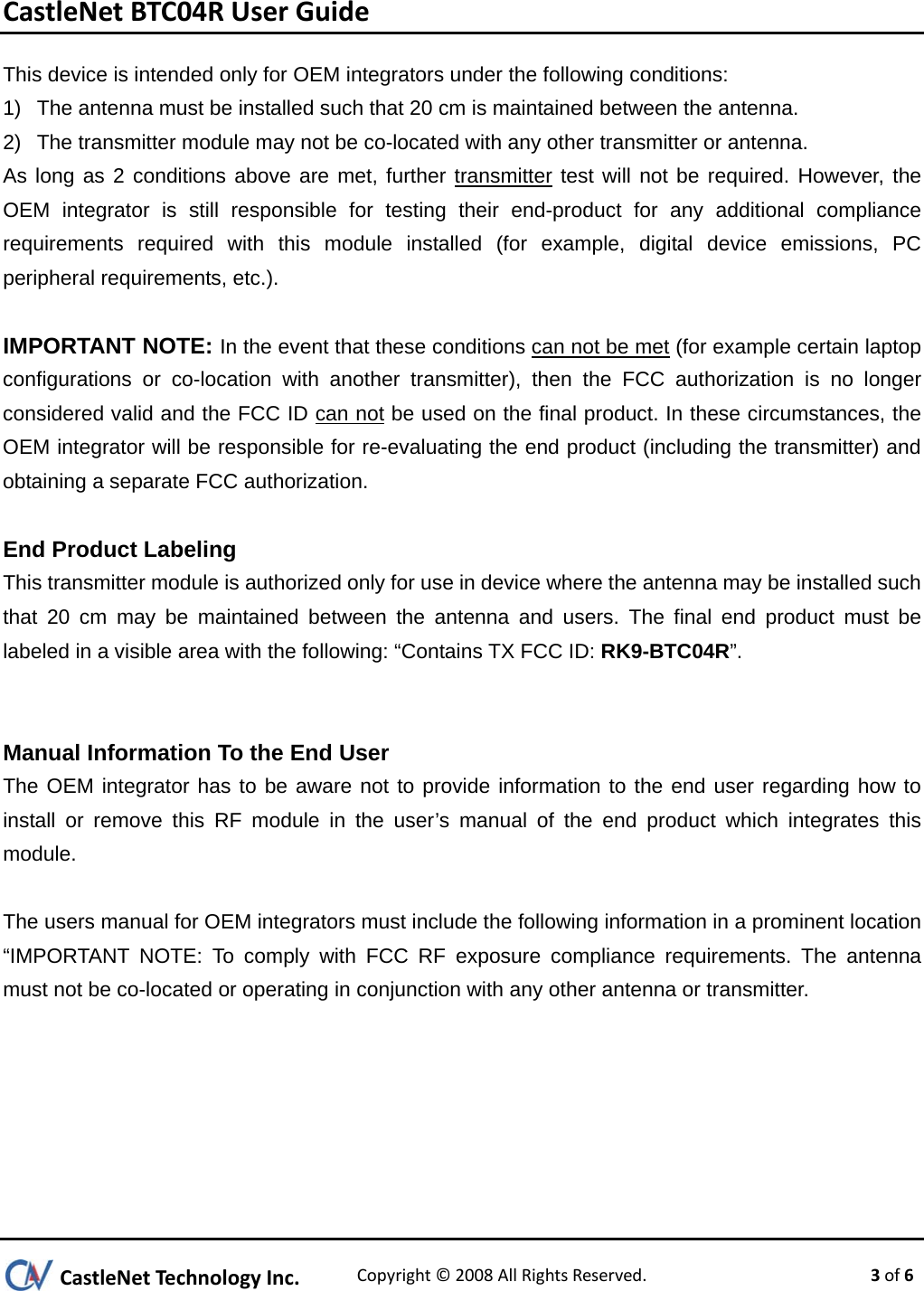 CastleNetBTC04RUserGuideCastleNetTechnologyInc.Copyright©2008AllRightsReserved. 3of6This device is intended only for OEM integrators under the following conditions: 1)  The antenna must be installed such that 20 cm is maintained between the antenna. 2)  The transmitter module may not be co-located with any other transmitter or antenna. As long as 2 conditions above are met, further transmitter test will not be required. However, the OEM integrator is still responsible for testing their end-product for any additional compliance requirements required with this module installed (for example, digital device emissions, PC peripheral requirements, etc.).  IMPORTANT NOTE: In the event that these conditions can not be met (for example certain laptop configurations or co-location with another transmitter), then the FCC authorization is no longer considered valid and the FCC ID can not be used on the final product. In these circumstances, the OEM integrator will be responsible for re-evaluating the end product (including the transmitter) and obtaining a separate FCC authorization.  End Product Labeling This transmitter module is authorized only for use in device where the antenna may be installed such that 20 cm may be maintained between the antenna and users. The final end product must be labeled in a visible area with the following: “Contains TX FCC ID: RK9-BTC04R”.   Manual Information To the End User The OEM integrator has to be aware not to provide information to the end user regarding how to install or remove this RF module in the user’s manual of the end product which integrates this module.   The users manual for OEM integrators must include the following information in a prominent location “IMPORTANT NOTE: To comply with FCC RF exposure compliance requirements. The antenna must not be co-located or operating in conjunction with any other antenna or transmitter.        