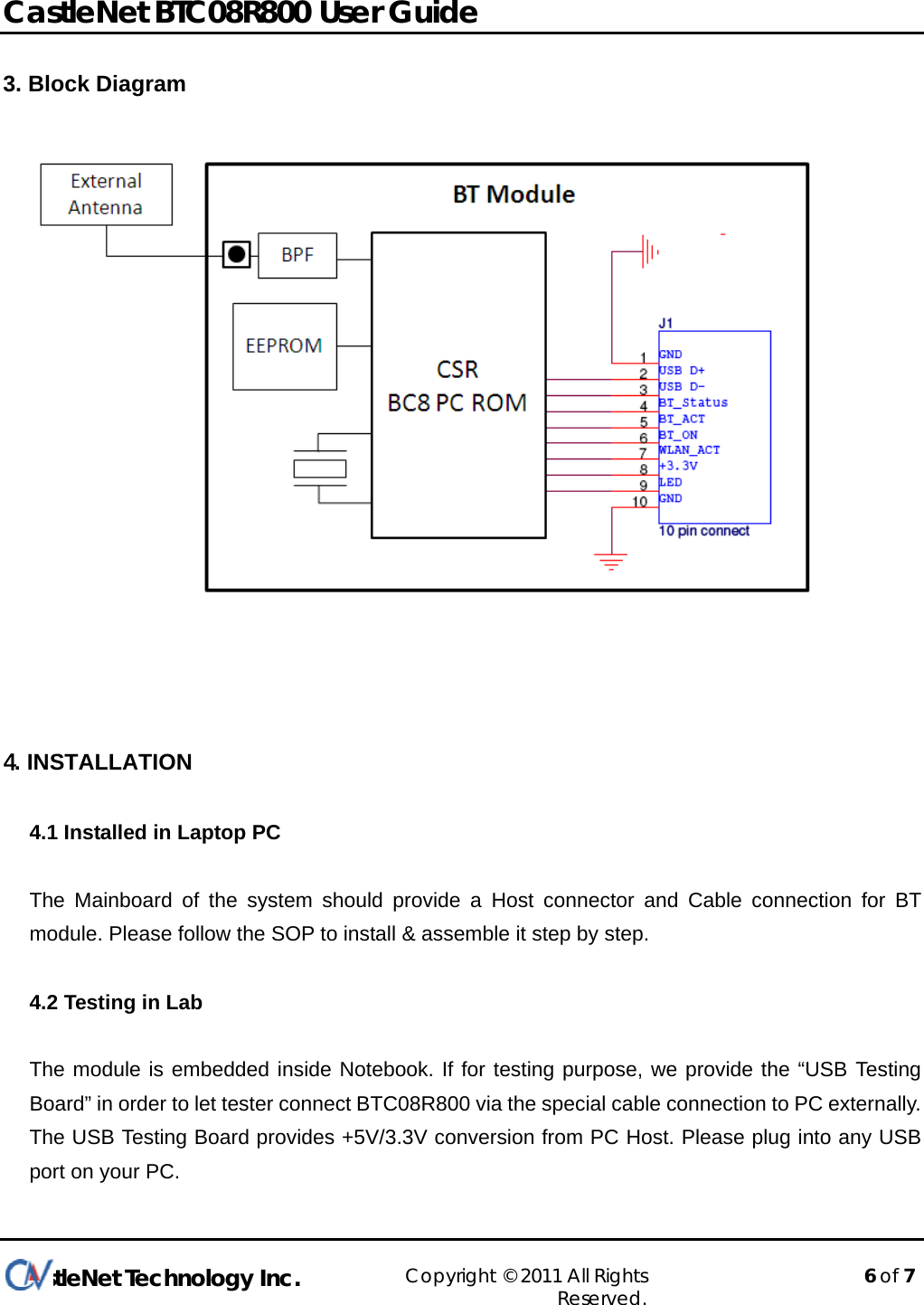  CastleNet BTC08R800 User Guide              CastleNet Technology Inc. Copyright © 2011 All Rights Reserved.    6 of 7  3. Block Diagram     4. INSTALLATION 4.1 Installed in Laptop PC  The Mainboard of the system should provide a Host connector and Cable connection for BT module. Please follow the SOP to install &amp; assemble it step by step.  4.2 Testing in Lab  The module is embedded inside Notebook. If for testing purpose, we provide the “USB Testing Board” in order to let tester connect BTC08R800 via the special cable connection to PC externally. The USB Testing Board provides +5V/3.3V conversion from PC Host. Please plug into any USB port on your PC. 