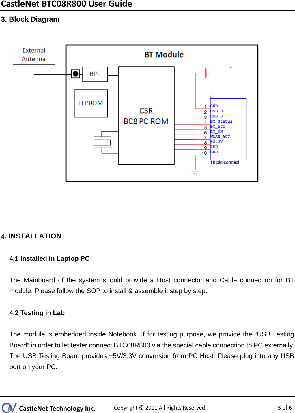 CastleNetBTC08R800UserGuideCastleNetTechnologyInc.Copyright©2011 AllRightsReserved. 5of 63. Block Diagram     4. INSTALLATION 4.1 Installed in Laptop PC  The Mainboard of the system should provide a Host connector and Cable connection for BT module. Please follow the SOP to install &amp; assemble it step by step.  4.2 Testing in Lab  The module is embedded inside Notebook. If for testing purpose, we provide the “USB Testing Board” in order to let tester connect BTC08R800 via the special cable connection to PC externally. The USB Testing Board provides +5V/3.3V conversion from PC Host. Please plug into any USB port on your PC.  