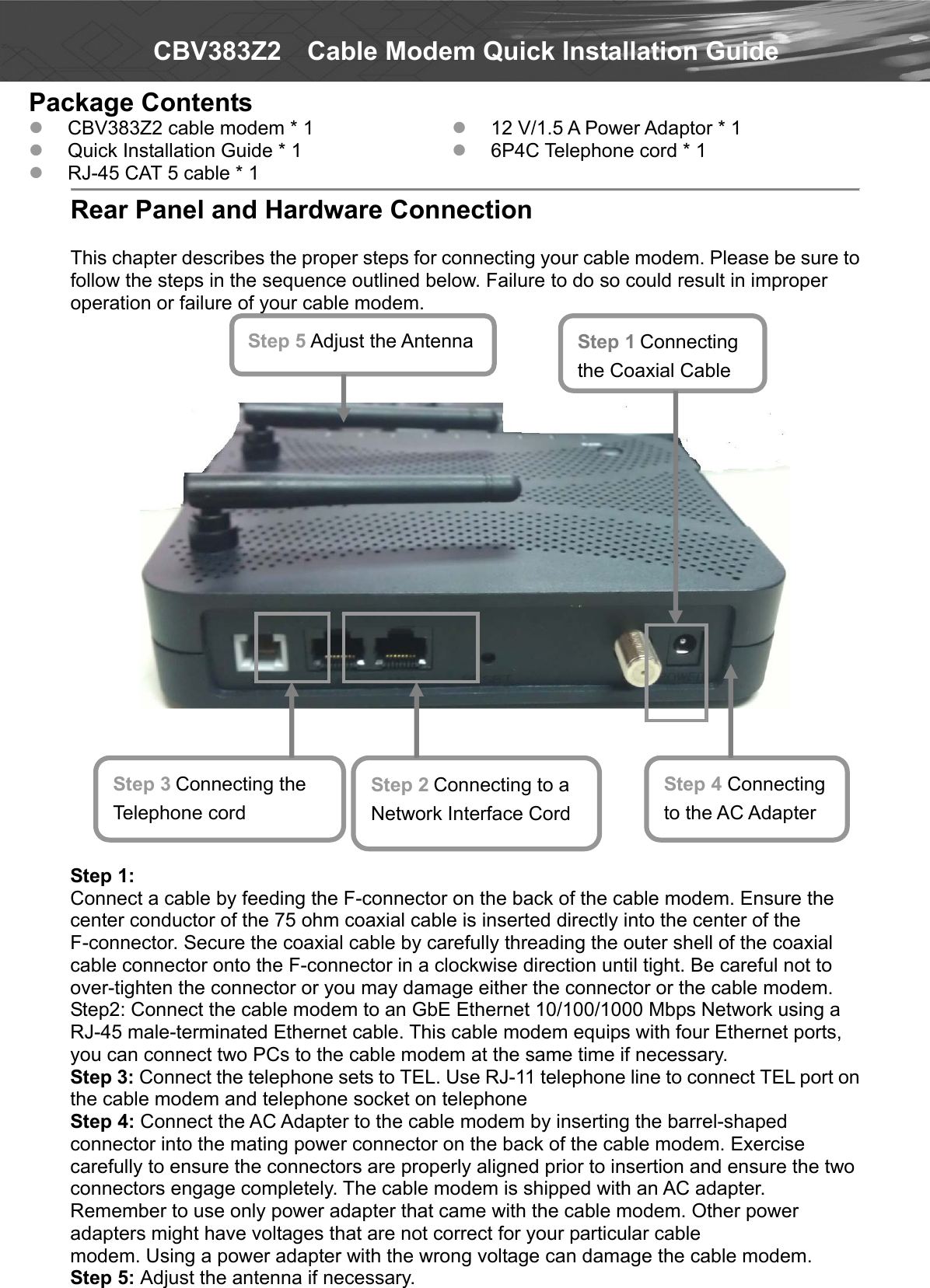   CBV383Z2    Cable Modem Quick Installation Guide Package Contents  CBV383Z2 cable modem * 1  Quick Installation Guide * 1  RJ-45 CAT 5 cable * 1  12 V/1.5 A Power Adaptor * 1  6P4C Telephone cord * 1   Rear Panel and Hardware Connection  This chapter describes the proper steps for connecting your cable modem. Please be sure to follow the steps in the sequence outlined below. Failure to do so could result in improper operation or failure of your cable modem.             Step 1: Connect a cable by feeding the F-connector on the back of the cable modem. Ensure the center conductor of the 75 ohm coaxial cable is inserted directly into the center of the F-connector. Secure the coaxial cable by carefully threading the outer shell of the coaxial cable connector onto the F-connector in a clockwise direction until tight. Be careful not to over-tighten the connector or you may damage either the connector or the cable modem. Step2: Connect the cable modem to an GbE Ethernet 10/100/1000 Mbps Network using a RJ-45 male-terminated Ethernet cable. This cable modem equips with four Ethernet ports, you can connect two PCs to the cable modem at the same time if necessary. Step 3: Connect the telephone sets to TEL. Use RJ-11 telephone line to connect TEL port on the cable modem and telephone socket on telephone Step 4: Connect the AC Adapter to the cable modem by inserting the barrel-shaped connector into the mating power connector on the back of the cable modem. Exercise carefully to ensure the connectors are properly aligned prior to insertion and ensure the two connectors engage completely. The cable modem is shipped with an AC adapter. Remember to use only power adapter that came with the cable modem. Other power adapters might have voltages that are not correct for your particular cable   modem. Using a power adapter with the wrong voltage can damage the cable modem. Step 5: Adjust the antenna if necessary. Step 1 Connecting the Coaxial Cable Step 2 Connecting to a Network Interface Cord Step 3 Connecting the Telephone cord Step 4 Connecting to the AC Adapter Step 5 Adjust the Antenna 