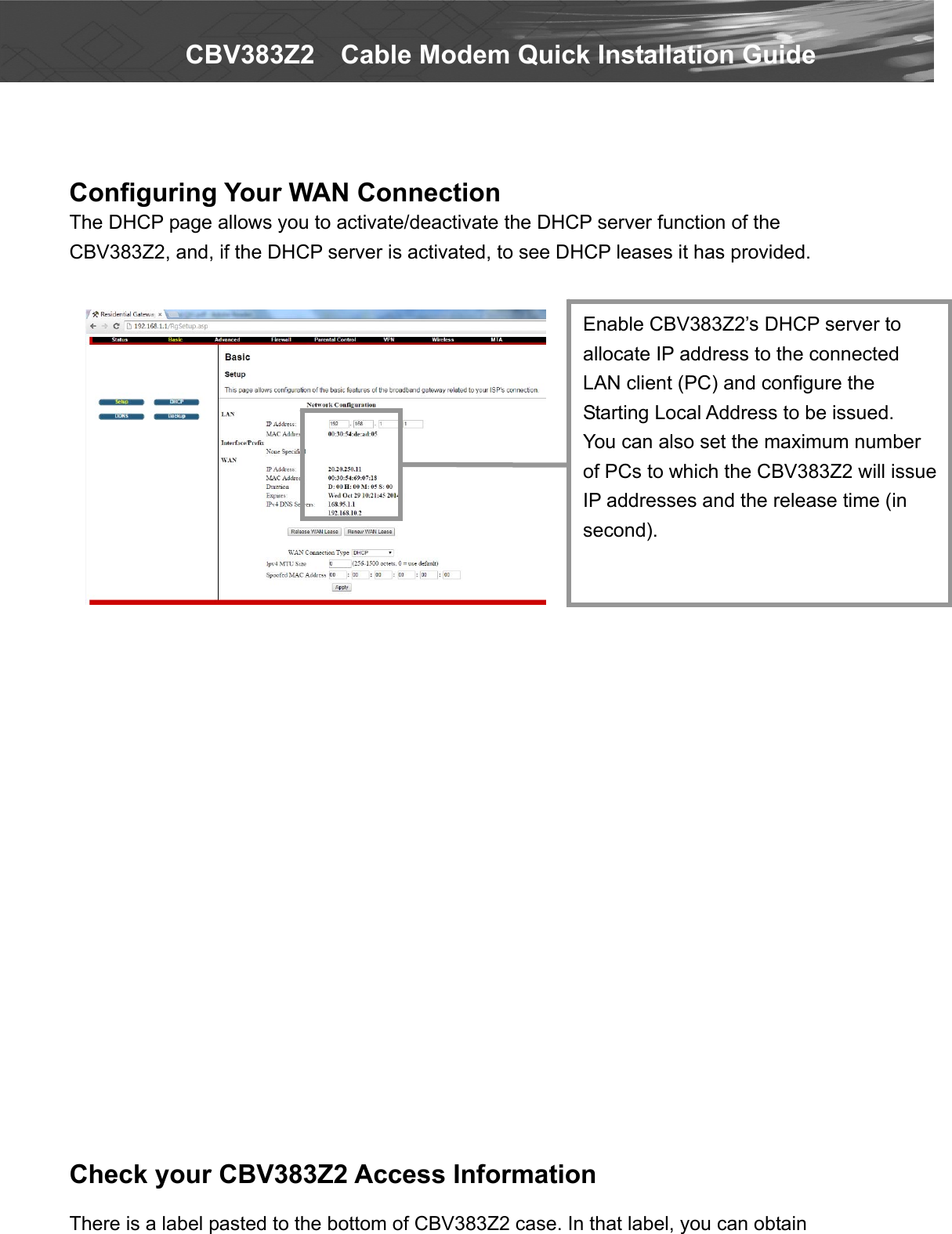   CBV383Z2    Cable Modem Quick Installation Guide   Configuring Your WAN Connection The DHCP page allows you to activate/deactivate the DHCP server function of the CBV383Z2, and, if the DHCP server is activated, to see DHCP leases it has provided.                           Check your CBV383Z2 Access Information  There is a label pasted to the bottom of CBV383Z2 case. In that label, you can obtain Enable CBV383Z2’s DHCP server to allocate IP address to the connected LAN client (PC) and configure the Starting Local Address to be issued. You can also set the maximum number of PCs to which the CBV383Z2 will issue IP addresses and the release time (in second). 