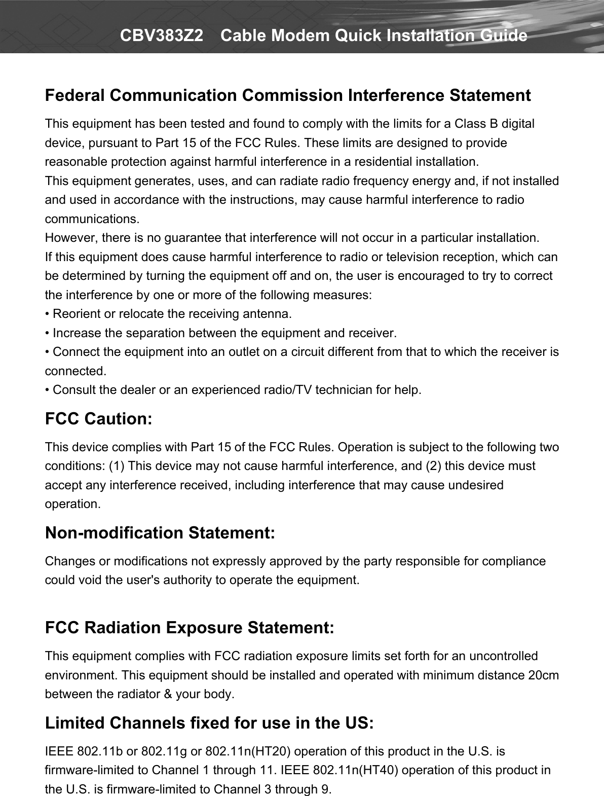   CBV383Z2    Cable Modem Quick Installation Guide Federal Communication Commission Interference Statement This equipment has been tested and found to comply with the limits for a Class B digital device, pursuant to Part 15 of the FCC Rules. These limits are designed to provide reasonable protection against harmful interference in a residential installation. This equipment generates, uses, and can radiate radio frequency energy and, if not installed and used in accordance with the instructions, may cause harmful interference to radio communications.   However, there is no guarantee that interference will not occur in a particular installation.   If this equipment does cause harmful interference to radio or television reception, which can be determined by turning the equipment off and on, the user is encouraged to try to correct the interference by one or more of the following measures: • Reorient or relocate the receiving antenna. • Increase the separation between the equipment and receiver. • Connect the equipment into an outlet on a circuit different from that to which the receiver is connected. • Consult the dealer or an experienced radio/TV technician for help. FCC Caution: This device complies with Part 15 of the FCC Rules. Operation is subject to the following two conditions: (1) This device may not cause harmful interference, and (2) this device must accept any interference received, including interference that may cause undesired operation. Non-modification Statement: Changes or modifications not expressly approved by the party responsible for compliance could void the user&apos;s authority to operate the equipment.  FCC Radiation Exposure Statement: This equipment complies with FCC radiation exposure limits set forth for an uncontrolled environment. This equipment should be installed and operated with minimum distance 20cm between the radiator &amp; your body. Limited Channels fixed for use in the US:   IEEE 802.11b or 802.11g or 802.11n(HT20) operation of this product in the U.S. is firmware-limited to Channel 1 through 11. IEEE 802.11n(HT40) operation of this product in the U.S. is firmware-limited to Channel 3 through 9.  