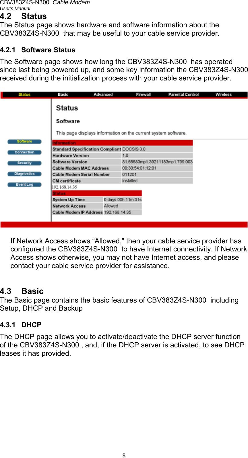 CBV383Z4S-N300  Cable Modem  User’s Manual 8 4.2  Status The Status page shows hardware and software information about the CBV383Z4S-N300  that may be useful to your cable service provider.  4.2.1  Software Status The Software page shows how long the CBV383Z4S-N300  has operated since last being powered up, and some key information the CBV383Z4S-N300  received during the initialization process with your cable service provider.    If Network Access shows “Allowed,” then your cable service provider has configured the CBV383Z4S-N300  to have Internet connectivity. If Network Access shows otherwise, you may not have Internet access, and please contact your cable service provider for assistance.   4.3  Basic The Basic page contains the basic features of CBV383Z4S-N300  including Setup, DHCP and Backup  4.3.1  DHCP The DHCP page allows you to activate/deactivate the DHCP server function of the CBV383Z4S-N300 , and, if the DHCP server is activated, to see DHCP leases it has provided. 