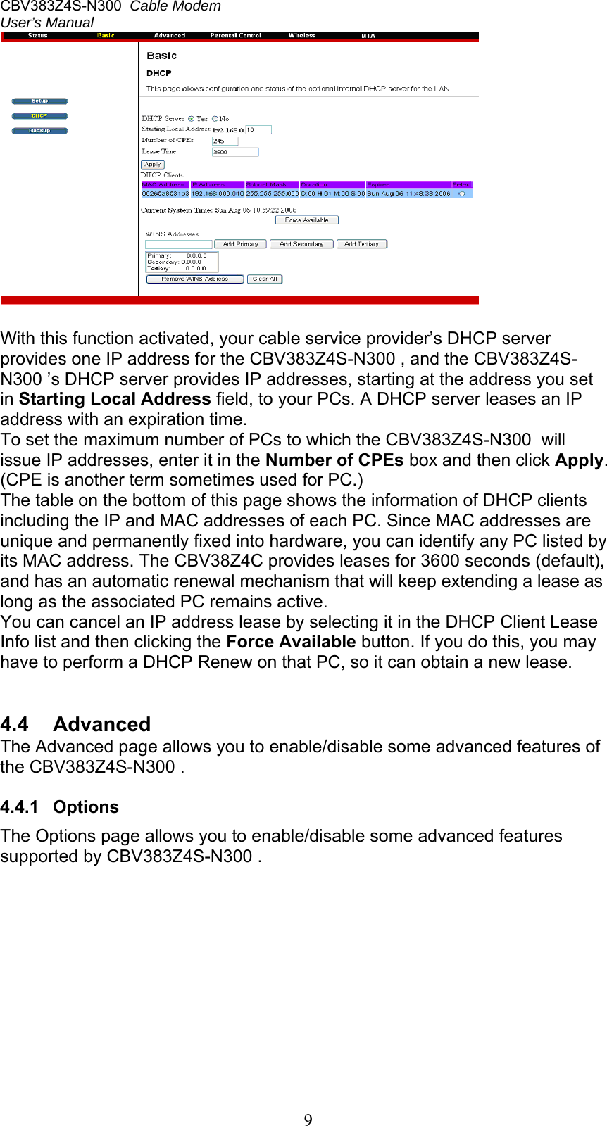 CBV383Z4S-N300  Cable Modem  User’s Manual   9  With this function activated, your cable service provider’s DHCP server provides one IP address for the CBV383Z4S-N300 , and the CBV383Z4S-N300 ’s DHCP server provides IP addresses, starting at the address you set in Starting Local Address field, to your PCs. A DHCP server leases an IP address with an expiration time. To set the maximum number of PCs to which the CBV383Z4S-N300  will issue IP addresses, enter it in the Number of CPEs box and then click Apply. (CPE is another term sometimes used for PC.) The table on the bottom of this page shows the information of DHCP clients including the IP and MAC addresses of each PC. Since MAC addresses are unique and permanently fixed into hardware, you can identify any PC listed by its MAC address. The CBV38Z4C provides leases for 3600 seconds (default), and has an automatic renewal mechanism that will keep extending a lease as long as the associated PC remains active. You can cancel an IP address lease by selecting it in the DHCP Client Lease Info list and then clicking the Force Available button. If you do this, you may have to perform a DHCP Renew on that PC, so it can obtain a new lease.   4.4  Advanced The Advanced page allows you to enable/disable some advanced features of the CBV383Z4S-N300 .  4.4.1  Options The Options page allows you to enable/disable some advanced features supported by CBV383Z4S-N300 .  