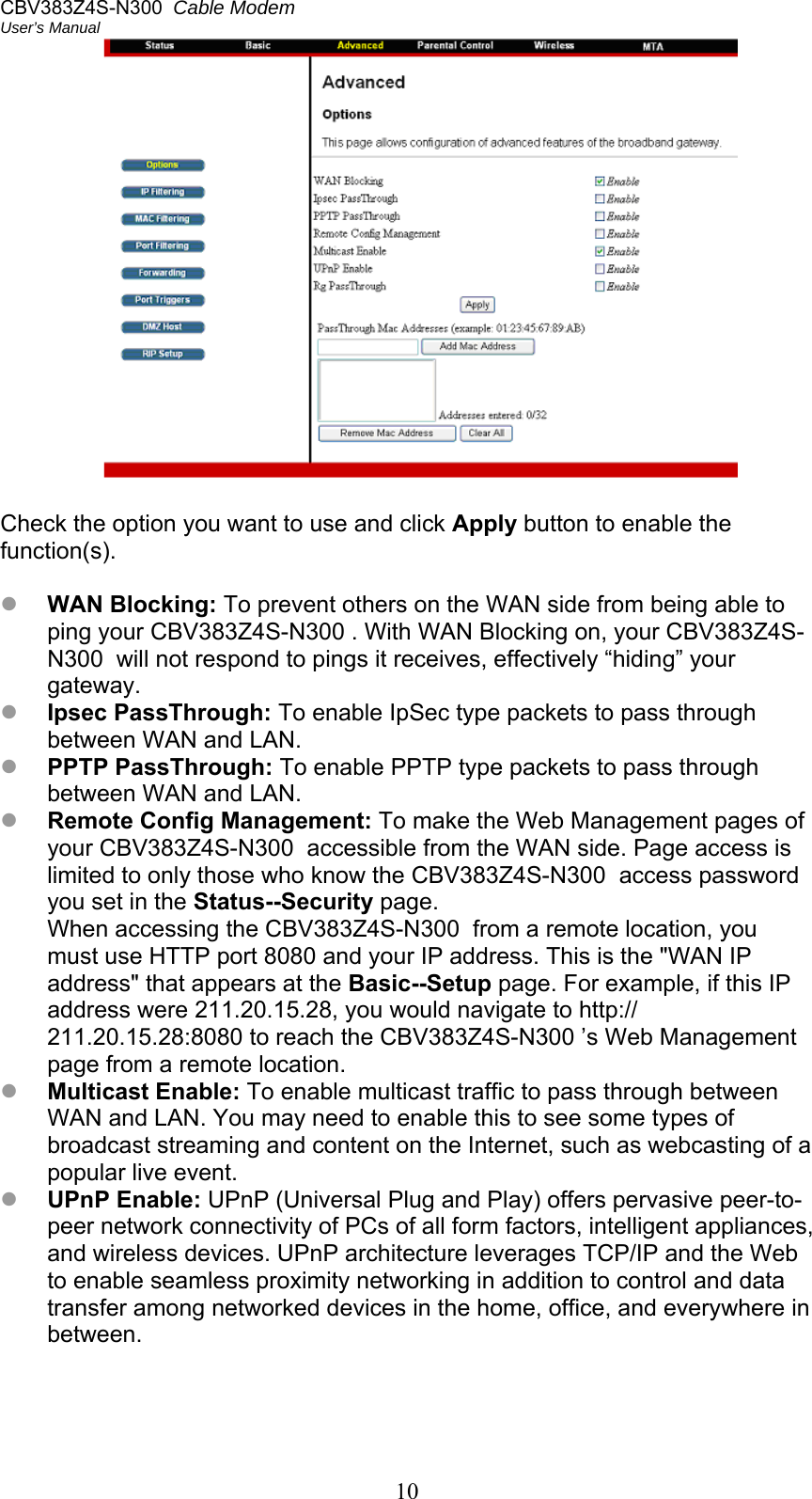 CBV383Z4S-N300  Cable Modem  User’s Manual 10   Check the option you want to use and click Apply button to enable the function(s).   WAN Blocking: To prevent others on the WAN side from being able to ping your CBV383Z4S-N300 . With WAN Blocking on, your CBV383Z4S-N300  will not respond to pings it receives, effectively “hiding” your gateway.  Ipsec PassThrough: To enable IpSec type packets to pass through between WAN and LAN.  PPTP PassThrough: To enable PPTP type packets to pass through between WAN and LAN.  Remote Config Management: To make the Web Management pages of your CBV383Z4S-N300  accessible from the WAN side. Page access is limited to only those who know the CBV383Z4S-N300  access password you set in the Status--Security page. When accessing the CBV383Z4S-N300  from a remote location, you must use HTTP port 8080 and your IP address. This is the &quot;WAN IP address&quot; that appears at the Basic--Setup page. For example, if this IP address were 211.20.15.28, you would navigate to http:// 211.20.15.28:8080 to reach the CBV383Z4S-N300 ’s Web Management page from a remote location.  Multicast Enable: To enable multicast traffic to pass through between WAN and LAN. You may need to enable this to see some types of broadcast streaming and content on the Internet, such as webcasting of a popular live event.  UPnP Enable: UPnP (Universal Plug and Play) offers pervasive peer-to-peer network connectivity of PCs of all form factors, intelligent appliances, and wireless devices. UPnP architecture leverages TCP/IP and the Web to enable seamless proximity networking in addition to control and data transfer among networked devices in the home, office, and everywhere in between.  