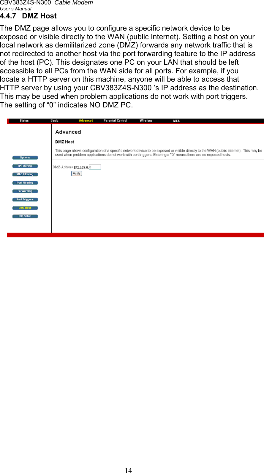 CBV383Z4S-N300  Cable Modem  User’s Manual 14 4.4.7  DMZ Host The DMZ page allows you to configure a specific network device to be exposed or visible directly to the WAN (public Internet). Setting a host on your local network as demilitarized zone (DMZ) forwards any network traffic that is not redirected to another host via the port forwarding feature to the IP address of the host (PC). This designates one PC on your LAN that should be left accessible to all PCs from the WAN side for all ports. For example, if you locate a HTTP server on this machine, anyone will be able to access that HTTP server by using your CBV383Z4S-N300 ’s IP address as the destination. This may be used when problem applications do not work with port triggers. The setting of “0” indicates NO DMZ PC.   