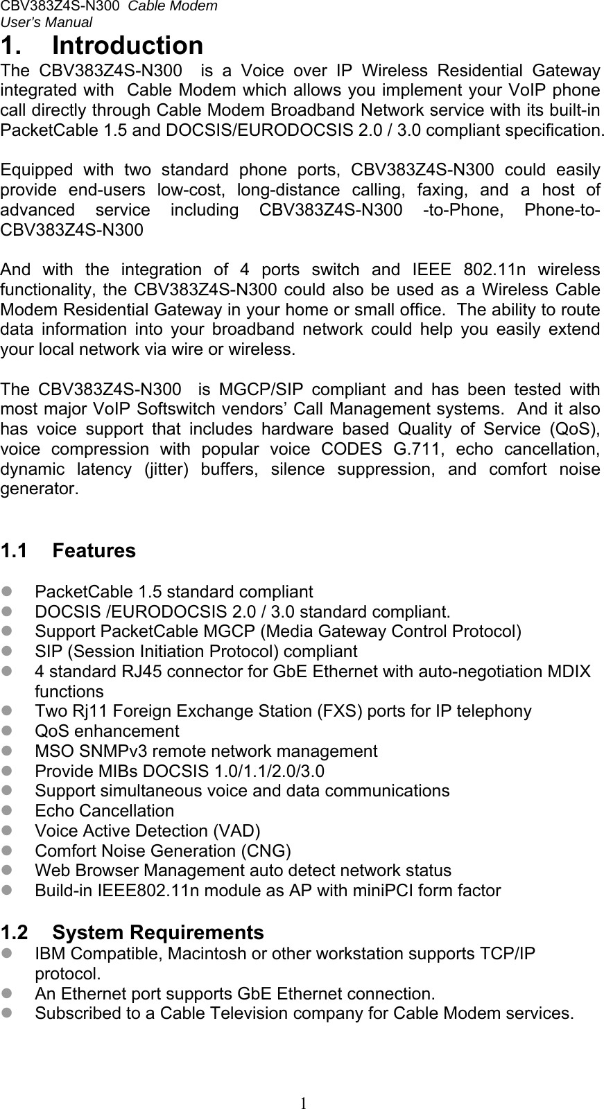 CBV383Z4S-N300  Cable Modem  User’s Manual   11.  Introduction The  CBV383Z4S-N300    is  a  Voice  over  IP  Wireless  Residential  Gateway integrated with  Cable Modem which allows you implement your VoIP phone call directly through Cable Modem Broadband Network service with its built-in PacketCable 1.5 and DOCSIS/EURODOCSIS 2.0 / 3.0 compliant specification.  Equipped  with  two  standard  phone  ports,  CBV383Z4S-N300  could  easily provide  end-users  low-cost,  long-distance  calling,  faxing,  and  a  host  of advanced  service  including  CBV383Z4S-N300  -to-Phone,  Phone-to- CBV383Z4S-N300  And  with  the  integration  of  4  ports  switch  and  IEEE  802.11n  wireless functionality, the  CBV383Z4S-N300  could also  be used as  a Wireless Cable Modem Residential Gateway in your home or small office.  The ability to route data  information  into  your  broadband  network  could  help  you  easily  extend your local network via wire or wireless.  The  CBV383Z4S-N300    is  MGCP/SIP  compliant  and  has  been  tested  with most major VoIP Softswitch vendors’ Call Management systems.  And it also has  voice  support  that  includes  hardware  based  Quality  of  Service  (QoS), voice  compression  with  popular  voice  CODES  G.711,  echo  cancellation, dynamic  latency  (jitter)  buffers,  silence  suppression,  and  comfort  noise generator.   1.1  Features   PacketCable 1.5 standard compliant  DOCSIS /EURODOCSIS 2.0 / 3.0 standard compliant.  Support PacketCable MGCP (Media Gateway Control Protocol)  SIP (Session Initiation Protocol) compliant  4 standard RJ45 connector for GbE Ethernet with auto-negotiation MDIX functions  Two Rj11 Foreign Exchange Station (FXS) ports for IP telephony  QoS enhancement  MSO SNMPv3 remote network management  Provide MIBs DOCSIS 1.0/1.1/2.0/3.0  Support simultaneous voice and data communications  Echo Cancellation  Voice Active Detection (VAD)  Comfort Noise Generation (CNG)  Web Browser Management auto detect network status  Build-in IEEE802.11n module as AP with miniPCI form factor  1.2  System Requirements  IBM Compatible, Macintosh or other workstation supports TCP/IP protocol.  An Ethernet port supports GbE Ethernet connection.  Subscribed to a Cable Television company for Cable Modem services.  