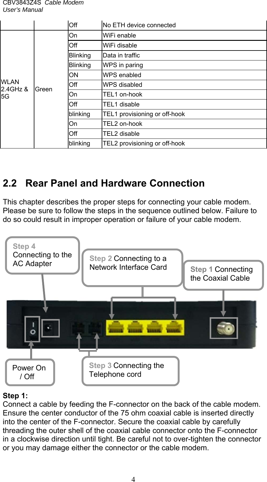CBV3843Z4S  Cable Modem  User’s Manual   4 Off   No ETH device connected  WLAN 2.4GHz &amp; 5G Green On   WiFi enable Off   WiFi disable Blinking  Data in traffic Blinking  WPS in paring ON  WPS enabled Off  WPS disabled  On   TEL1 on-hook Off   TEL1 disable blinking  TEL1 provisioning or off-hook On   TEL2 on-hook Off   TEL2 disable blinking  TEL2 provisioning or off-hook    2.2  Rear Panel and Hardware Connection  This chapter describes the proper steps for connecting your cable modem. Please be sure to follow the steps in the sequence outlined below. Failure to do so could result in improper operation or failure of your cable modem.              Step 1: Connect a cable by feeding the F-connector on the back of the cable modem. Ensure the center conductor of the 75 ohm coaxial cable is inserted directly into the center of the F-connector. Secure the coaxial cable by carefully threading the outer shell of the coaxial cable connector onto the F-connector in a clockwise direction until tight. Be careful not to over-tighten the connector or you may damage either the connector or the cable modem.  Step 1 Connecting the Coaxial Cable Step 3 Connecting the Telephone cord Step 4 Connecting to the AC Adapter Step 2 Connecting to a Network Interface Card Power On / Off 