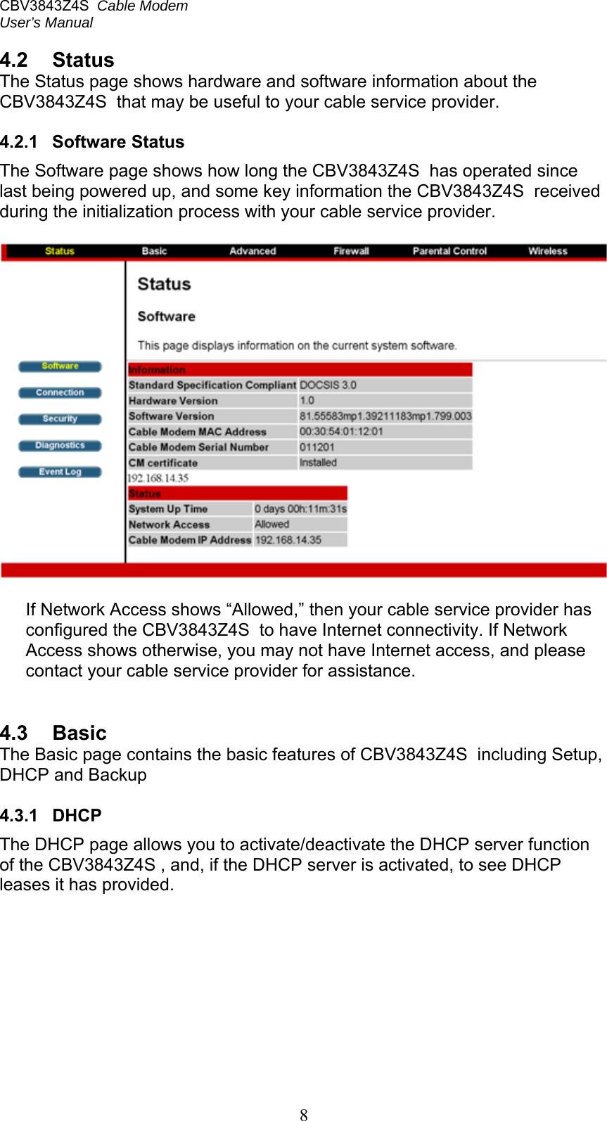 CBV3843Z4S  Cable Modem  User’s Manual   8 4.2  Status The Status page shows hardware and software information about the CBV3843Z4S  that may be useful to your cable service provider.  4.2.1  Software Status The Software page shows how long the CBV3843Z4S  has operated since last being powered up, and some key information the CBV3843Z4S  received during the initialization process with your cable service provider.    If Network Access shows “Allowed,” then your cable service provider has configured the CBV3843Z4S  to have Internet connectivity. If Network Access shows otherwise, you may not have Internet access, and please contact your cable service provider for assistance.   4.3  Basic The Basic page contains the basic features of CBV3843Z4S  including Setup, DHCP and Backup  4.3.1  DHCP The DHCP page allows you to activate/deactivate the DHCP server function of the CBV3843Z4S , and, if the DHCP server is activated, to see DHCP leases it has provided. 