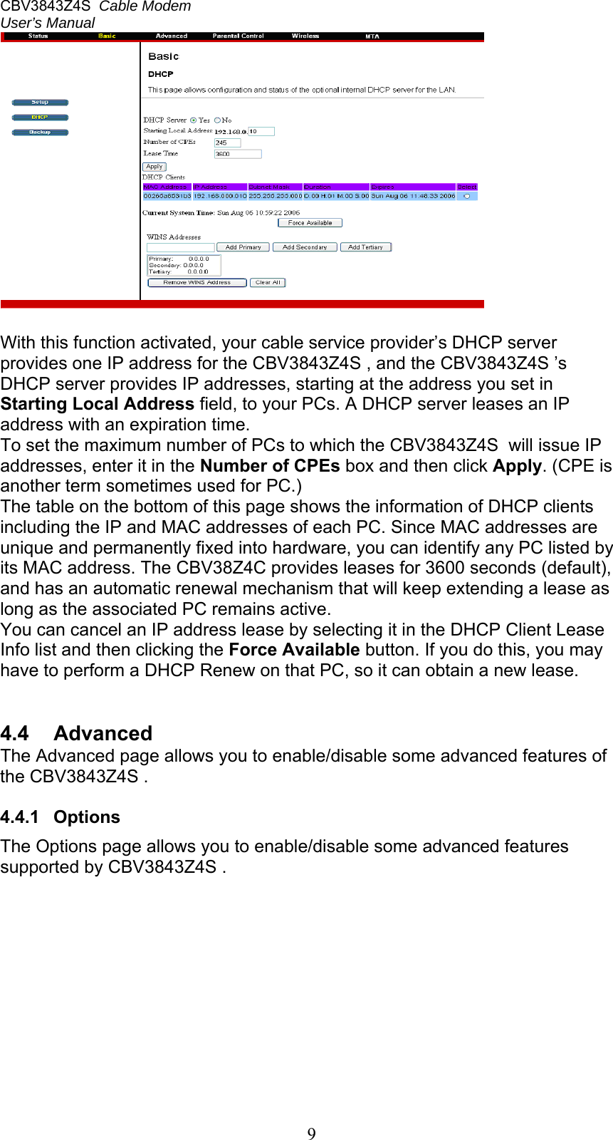 CBV3843Z4S  Cable Modem  User’s Manual   9  With this function activated, your cable service provider’s DHCP server provides one IP address for the CBV3843Z4S , and the CBV3843Z4S ’s DHCP server provides IP addresses, starting at the address you set in Starting Local Address field, to your PCs. A DHCP server leases an IP address with an expiration time. To set the maximum number of PCs to which the CBV3843Z4S  will issue IP addresses, enter it in the Number of CPEs box and then click Apply. (CPE is another term sometimes used for PC.) The table on the bottom of this page shows the information of DHCP clients including the IP and MAC addresses of each PC. Since MAC addresses are unique and permanently fixed into hardware, you can identify any PC listed by its MAC address. The CBV38Z4C provides leases for 3600 seconds (default), and has an automatic renewal mechanism that will keep extending a lease as long as the associated PC remains active. You can cancel an IP address lease by selecting it in the DHCP Client Lease Info list and then clicking the Force Available button. If you do this, you may have to perform a DHCP Renew on that PC, so it can obtain a new lease.   4.4  Advanced The Advanced page allows you to enable/disable some advanced features of the CBV3843Z4S .  4.4.1  Options The Options page allows you to enable/disable some advanced features supported by CBV3843Z4S .  