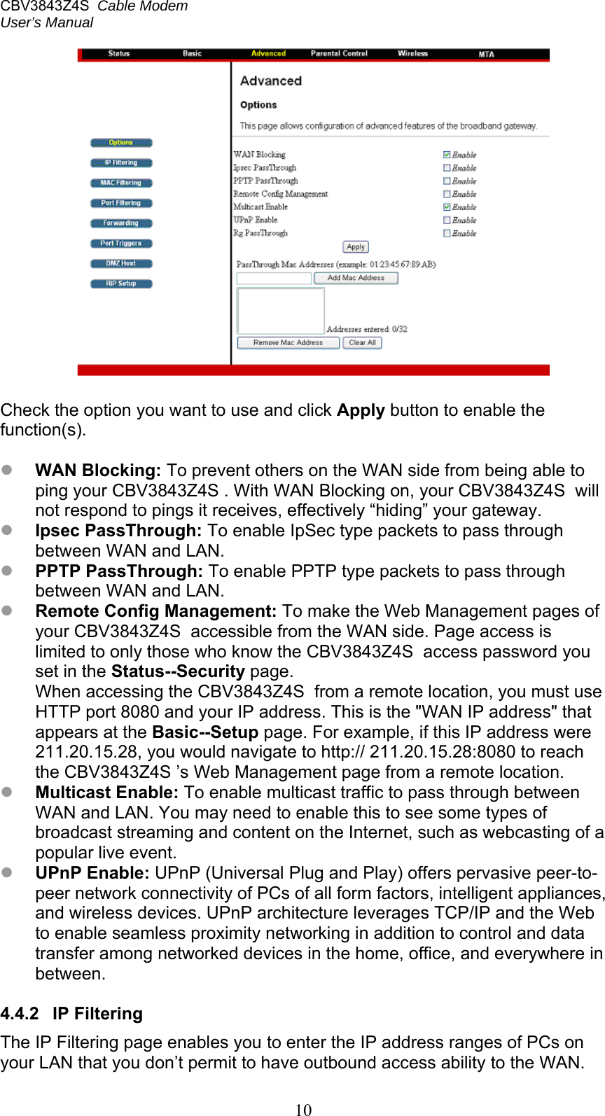 CBV3843Z4S  Cable Modem  User’s Manual   10   Check the option you want to use and click Apply button to enable the function(s).   WAN Blocking: To prevent others on the WAN side from being able to ping your CBV3843Z4S . With WAN Blocking on, your CBV3843Z4S  will not respond to pings it receives, effectively “hiding” your gateway.  Ipsec PassThrough: To enable IpSec type packets to pass through between WAN and LAN.  PPTP PassThrough: To enable PPTP type packets to pass through between WAN and LAN.  Remote Config Management: To make the Web Management pages of your CBV3843Z4S  accessible from the WAN side. Page access is limited to only those who know the CBV3843Z4S  access password you set in the Status--Security page. When accessing the CBV3843Z4S  from a remote location, you must use HTTP port 8080 and your IP address. This is the &quot;WAN IP address&quot; that appears at the Basic--Setup page. For example, if this IP address were 211.20.15.28, you would navigate to http:// 211.20.15.28:8080 to reach the CBV3843Z4S ’s Web Management page from a remote location.  Multicast Enable: To enable multicast traffic to pass through between WAN and LAN. You may need to enable this to see some types of broadcast streaming and content on the Internet, such as webcasting of a popular live event.  UPnP Enable: UPnP (Universal Plug and Play) offers pervasive peer-to-peer network connectivity of PCs of all form factors, intelligent appliances, and wireless devices. UPnP architecture leverages TCP/IP and the Web to enable seamless proximity networking in addition to control and data transfer among networked devices in the home, office, and everywhere in between.  4.4.2  IP Filtering The IP Filtering page enables you to enter the IP address ranges of PCs on your LAN that you don’t permit to have outbound access ability to the WAN. 