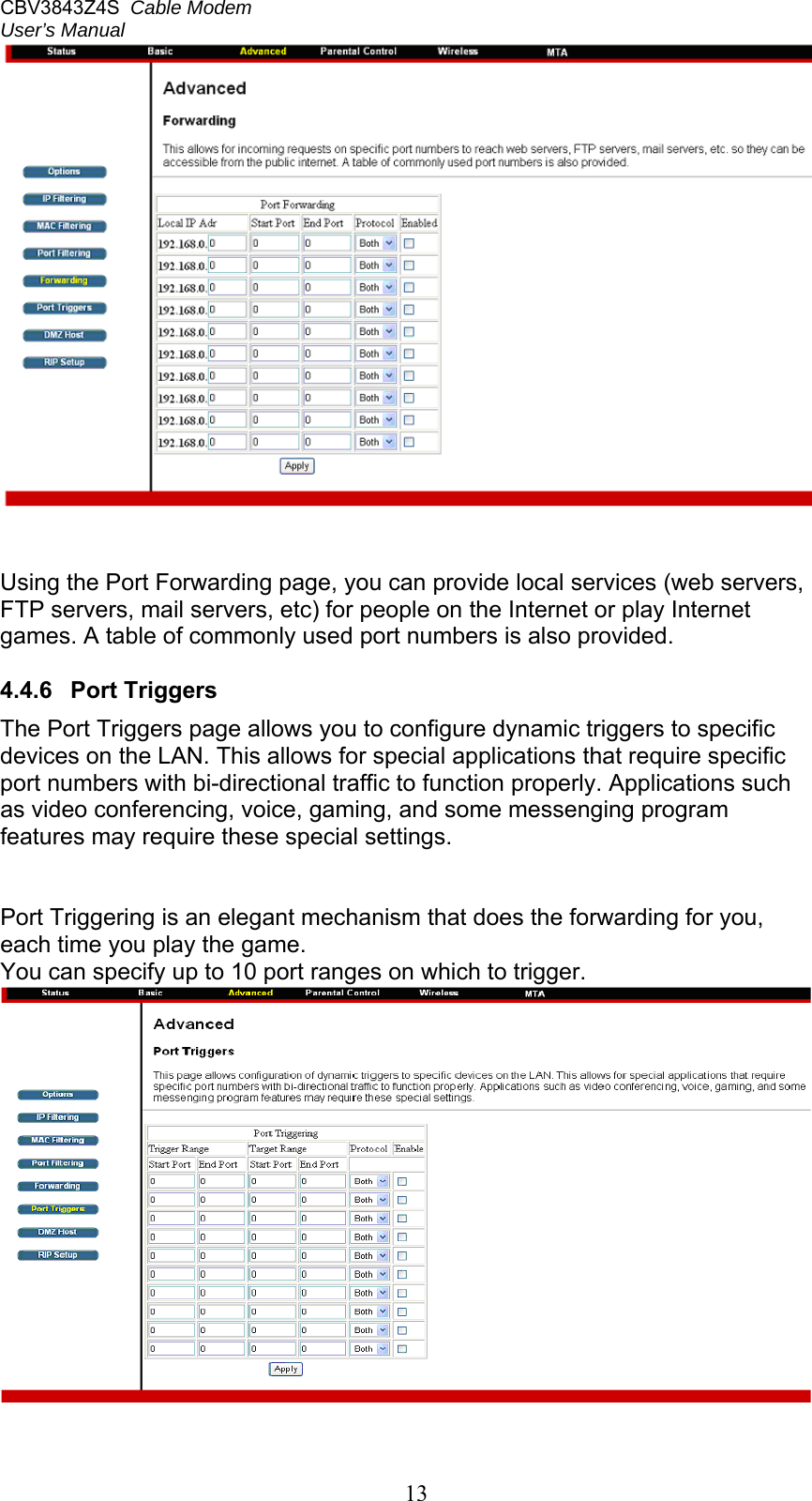 CBV3843Z4S  Cable Modem  User’s Manual   13   Using the Port Forwarding page, you can provide local services (web servers, FTP servers, mail servers, etc) for people on the Internet or play Internet games. A table of commonly used port numbers is also provided.  4.4.6  Port Triggers The Port Triggers page allows you to configure dynamic triggers to specific devices on the LAN. This allows for special applications that require specific port numbers with bi-directional traffic to function properly. Applications such as video conferencing, voice, gaming, and some messenging program features may require these special settings.    Port Triggering is an elegant mechanism that does the forwarding for you, each time you play the game. You can specify up to 10 port ranges on which to trigger.  