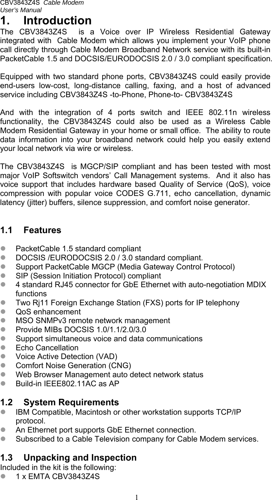 CBV3843Z4S  Cable Modem  User’s Manual   11.  Introduction The  CBV3843Z4S    is  a  Voice  over  IP  Wireless  Residential  Gateway integrated with  Cable Modem which allows you implement your VoIP phone call directly through Cable Modem Broadband Network service with its built-in PacketCable 1.5 and DOCSIS/EURODOCSIS 2.0 / 3.0 compliant specification.  Equipped  with  two  standard  phone  ports,  CBV3843Z4S  could  easily provide end-users  low-cost,  long-distance  calling,  faxing,  and  a  host  of  advanced service including CBV3843Z4S -to-Phone, Phone-to- CBV3843Z4S  And  with  the  integration  of  4  ports  switch  and  IEEE  802.11n  wireless functionality,  the  CBV3843Z4S  could  also  be  used  as  a  Wireless  Cable Modem Residential Gateway in your home or small office.  The ability to route data  information  into  your  broadband  network  could  help  you  easily  extend your local network via wire or wireless.  The  CBV3843Z4S    is  MGCP/SIP  compliant  and  has  been  tested  with  most major  VoIP  Softswitch  vendors’  Call  Management  systems.    And  it also has voice  support  that  includes  hardware  based  Quality  of  Service  (QoS),  voice compression  with  popular  voice  CODES  G.711,  echo  cancellation,  dynamic latency (jitter) buffers, silence suppression, and comfort noise generator.   1.1  Features   PacketCable 1.5 standard compliant  DOCSIS /EURODOCSIS 2.0 / 3.0 standard compliant.  Support PacketCable MGCP (Media Gateway Control Protocol)  SIP (Session Initiation Protocol) compliant  4 standard RJ45 connector for GbE Ethernet with auto-negotiation MDIX functions  Two Rj11 Foreign Exchange Station (FXS) ports for IP telephony  QoS enhancement  MSO SNMPv3 remote network management  Provide MIBs DOCSIS 1.0/1.1/2.0/3.0  Support simultaneous voice and data communications  Echo Cancellation  Voice Active Detection (VAD)  Comfort Noise Generation (CNG)  Web Browser Management auto detect network status  Build-in IEEE802.11AC as AP   1.2  System Requirements  IBM Compatible, Macintosh or other workstation supports TCP/IP protocol.  An Ethernet port supports GbE Ethernet connection.  Subscribed to a Cable Television company for Cable Modem services.  1.3  Unpacking and Inspection Included in the kit is the following:  1 x EMTA CBV3843Z4S 